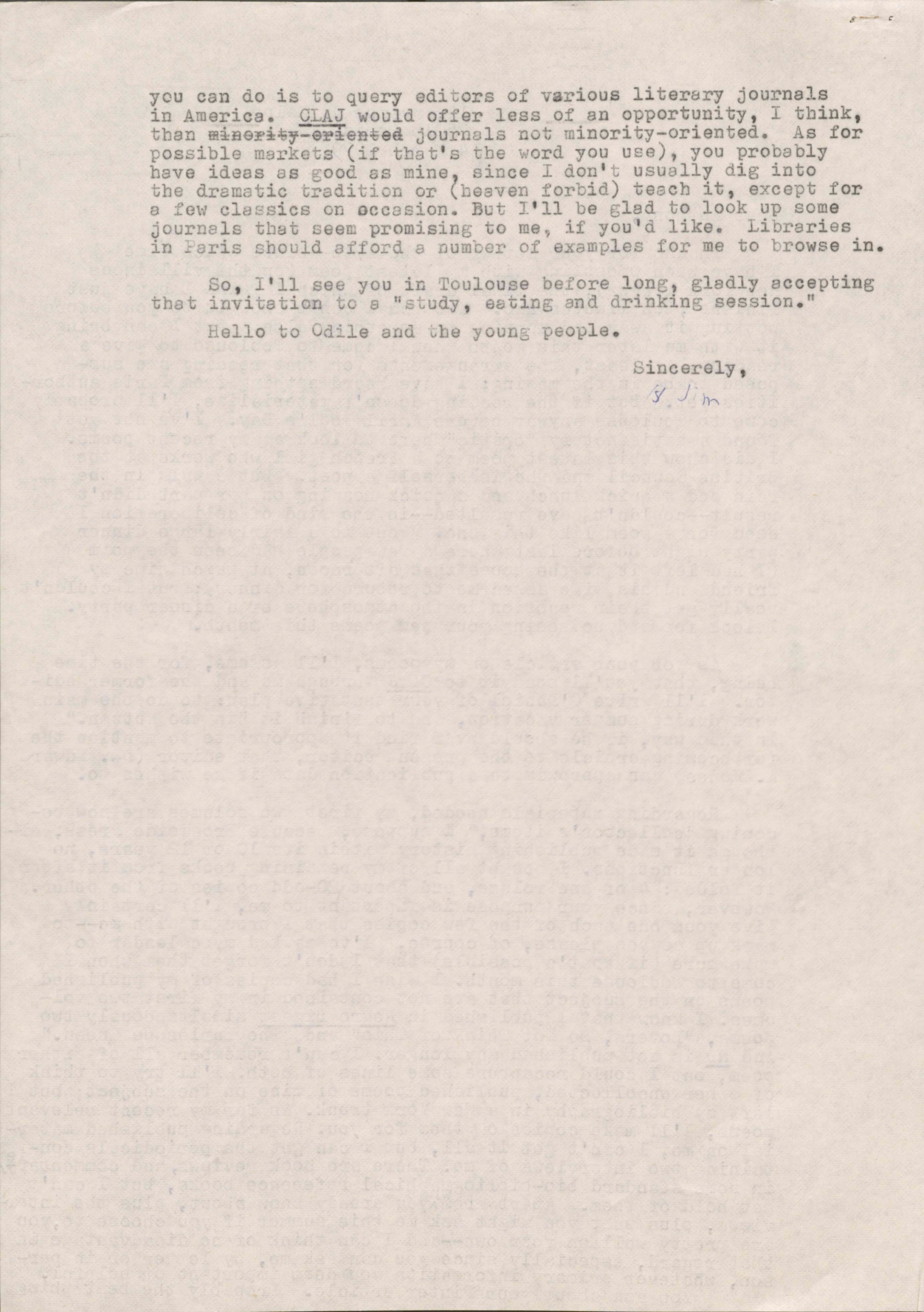 you can do is query editors of various literary journals
in America. CLAJ would offer less of an opportunity, I think,
than minority-oriented journals not minority-oriented. As for
possible markets (if that's the word you use), you probably
have ideas as good as mine, since I don't usually dig into
the dramatic tradition or (heaven forbid) teach it, except for
a few classics on occasion. But I'll be glad to look up some
journals that seem promising to me, if you'd like. Libraries
in Paris should afford a number of examples for me to browse in.

 So, I'll see you in Toulouse before long, gladly accepting
that invitation to a "study, eating and drinking session."

 Hello to Odile and the young people.

       Sincerely,

       Jim
