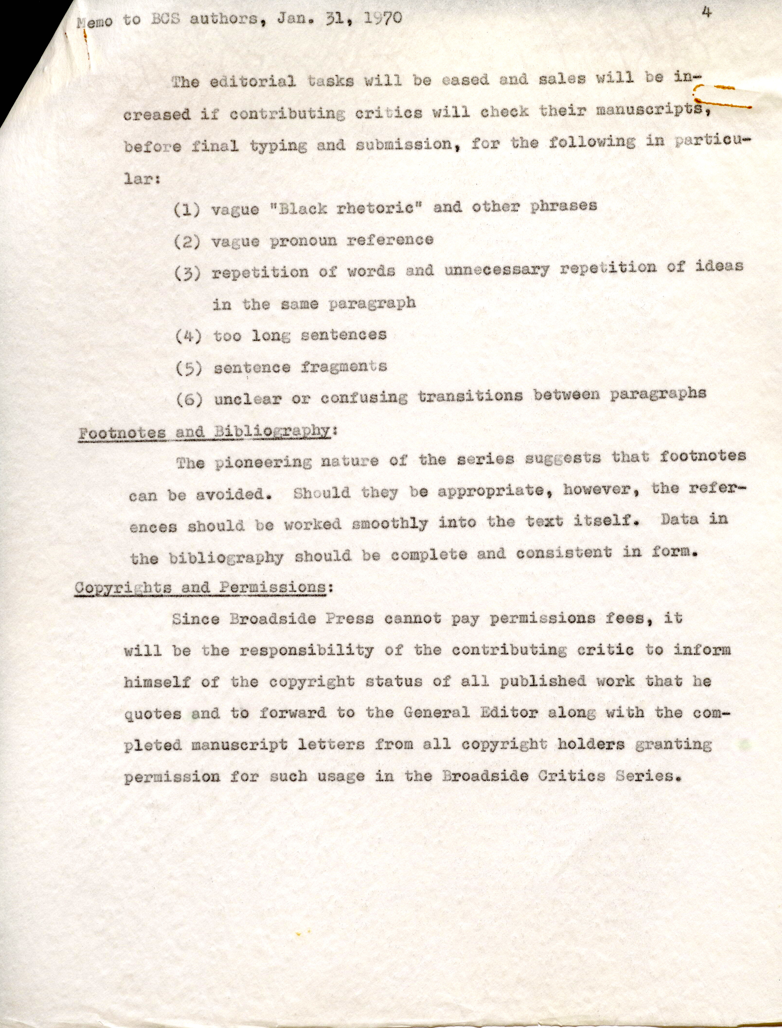 lar: (l) vague "Black rhetoric" and other phrases (2) vague pronoun reference (3) repetition of words and unnecessary repetition. of ideas in the same paragraph (4) too long sentences (5) sentence fragments (6) unclear or confusing transitions .between paragraphs Footnotes and Bibliography: The pioneering nature of the series suggests that footnotes can be avoided. Should they be appropriate, however, the refer-- ences should be worked smoothly into the text itself'. Data in the bibliography should be complete and consistent in form. Copyrights and Permissions: Since Broadside Press cannot pay permissions fees, it will be the responsibility of the contributing critic to inform himself of the copyright status of all publ ished work that he quotes and to forward to the General Editor along with the compl eted manuscript letters from all copyright holders granting permission for such usage in the Broadside Critics Series.