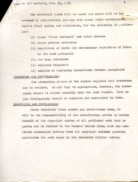 lar: (l) vague "Black rhetoric" and other phrases (2) vague pronoun reference (3) repetition of words and unnecessary repetition. of ideas in the same paragraph (4) too long sentences (5) sentence fragments (6) unclear or confusing transitions .between paragraphs Footnotes and Bibliography: The pioneering nature of the series suggests that footnotes can be avoided. Should they be appropriate, however, the refer-- ences should be worked smoothly into the text itself'. Data in the bibliography should be complete and consistent in form. Copyrights and Permissions: Since Broadside Press cannot pay permissions fees, it will be the responsibility of the contributing critic to inform himself of the copyright status of all publ ished work that he quotes and to forward to the General Editor along with the compl eted manuscript letters from all copyright holders granting permission for such usage in the Broadside Critics Series.