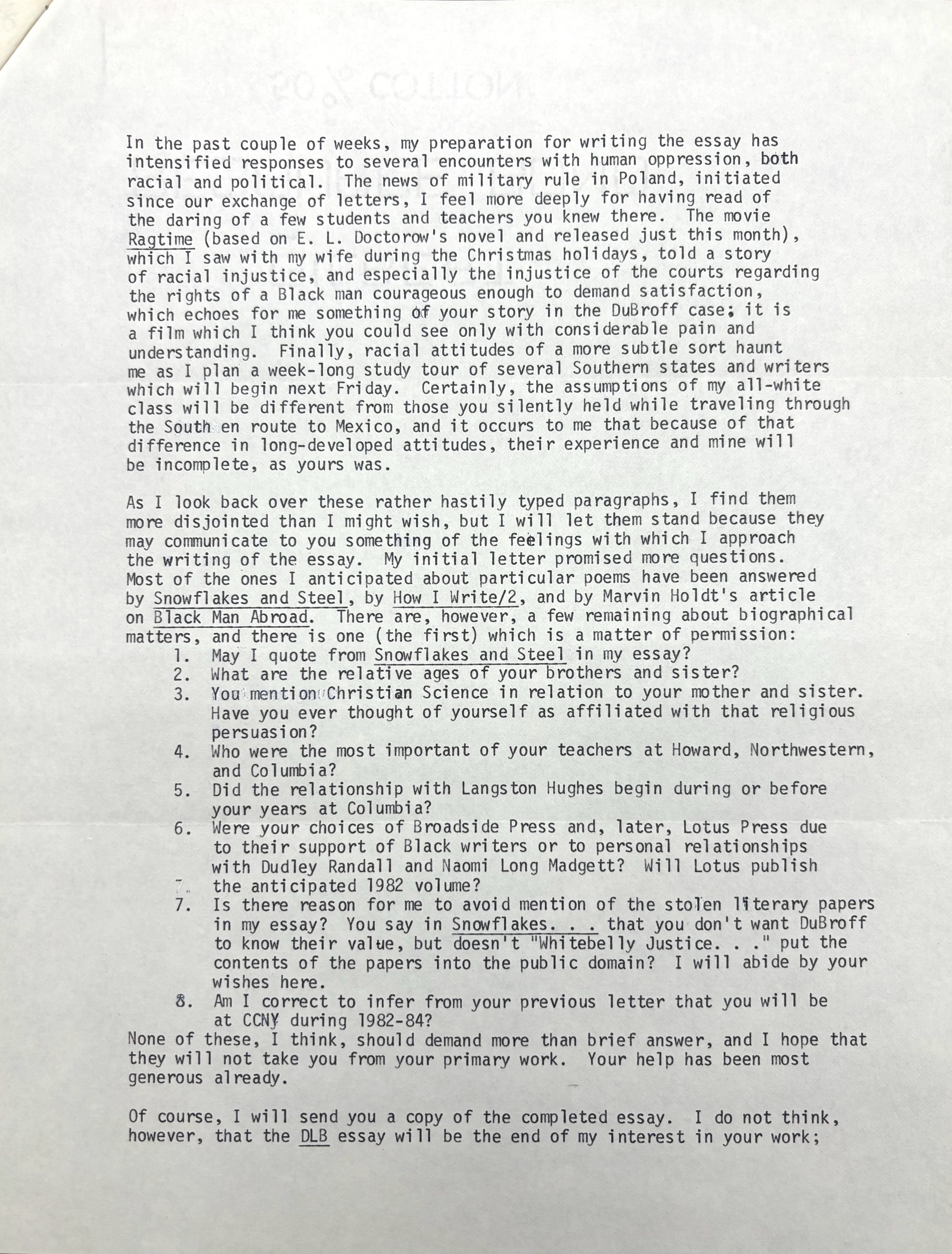 In the past couple of weeks, my preparation for writing the essay has 
intensified responses to several encounters with human oppression, both 
racial and political. The news of military rule in Poland, initiated 
since our exchange of letters, I feel more deeply for having read of 
the daring of a few students and teachers you knew there. The movie 
Ragtime (based on E. L. Doctorow's novel and released just this month), 
which I saw with my wife during the Christmas holidays, told a story 
of racial injustice, and especially the injustice of the courts regarding 
the rights of a Black man courageous enough to demand satisfaction, 
which echoes for me something of your story in the DuBroff case: it is 
a film which I think you could see only with considerable pain and 
understanding. Finally, racial attitudes of a more subtle sort haunt 
me as I plan a week-long study tour of several Southern states and writers 
which will begin next Friday. Certainly, the assumptions of my all-white 
class will be different from those you silently held while traveling through 
the South en route to Mexico, and it occurs to me that because of that 
difference in long-developed attitudes, their experience and mine will 
be incomplete, as yours was. 

As I look back over these rather hastily typed paragraphs, I find them 
more disjointed than I might wish, but I will let them stand because they 
may communicate to you something of the feelings with which I approach 
the writing of the essay. My initial letter promised more questions. 
Most of the ones I anticipated about particular poems have been answered 
by Snowflakes and Steel, by How I Write/2, and by Marvin Holdt's article 
on Black Man Abroad. There are, however, a few remaining about biographical 
matters, and there is one (the first) which is a matter of permission: 
 1. May I quote from Snowflakes and Steel in my essay? 
2. What are the relative ages of your brothers and sister? 
3. You mention Christian Science in relation to your mother and sister. 
  Have you ever thought of yourself as affiliated with that religious 
  persuasion? 
4. Who were the most important of your teachers at Howard, Northwestern, 
 and Columbia? 
5. Did the relationship with Langston Hughes begin during or before 
 your years at Columbia? 
6. Were your choices of Broadside Press and, later, Lotus Press due 
 to their support of Black writers or to personal relationships 
 with Dudley Randall and Naomi Long Madgett? Will Lotus publish 
 the anticipated 1982 volume? 
7. Is there reason for me to avoid mention of the stolen literary papers 
 in my essay? You say in Snowflakes... that you don't want DuBroff
 to know their value, but doesn't "Whitebelly Justice..." put the
 contents of the papers into the public domain? I will abide by your 
 wishes here. 
8. Am I correct to infer from your previous letter that you will be 
 at CCNY during 1982-84? 
None of these, I think, should demand more than brief answer, and I hope that 
they will not take you from your primary work. Your help has been most 
generous already. 

Of course, I will send you a copy of the completed essay. I do not think, 
however, that the DLB essay will be the end of my interest in your work;
