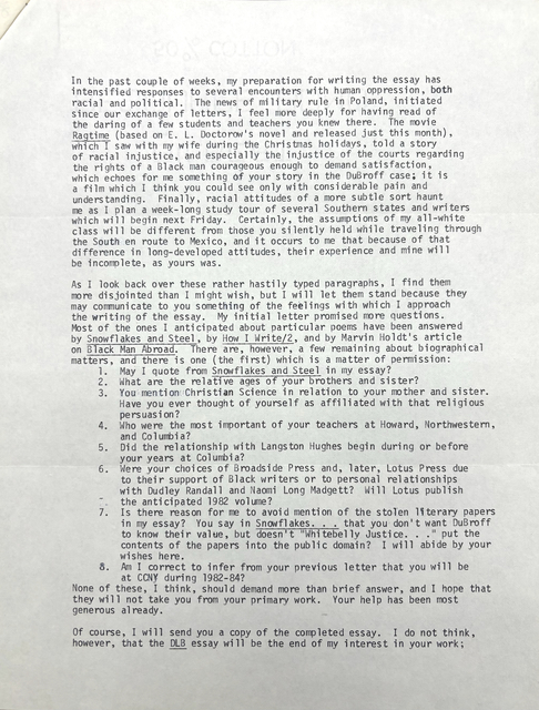 In the past couple of weeks, my preparation for writing the essay has 
intensified responses to several encounters with human oppression, both 
racial and political. The news of military rule in Poland, initiated 
since our exchange of letters, I feel more deeply for having read of 
the daring of a few students and teachers you knew there. The movie 
Ragtime (based on E. L. Doctorow's novel and released just this month), 
which I saw with my wife during the Christmas holidays, told a story 
of racial injustice, and especially the injustice of the courts regarding 
the rights of a Black man courageous enough to demand satisfaction, 
which echoes for me something of your story in the DuBroff case: it is 
a film which I think you could see only with considerable pain and 
understanding. Finally, racial attitudes of a more subtle sort haunt 
me as I plan a week-long study tour of several Southern states and writers 
which will begin next Friday. Certainly, the assumptions of my all-white 
class will be different from those you silently held while traveling through 
the South en route to Mexico, and it occurs to me that because of that 
difference in long-developed attitudes, their experience and mine will 
be incomplete, as yours was. 

As I look back over these rather hastily typed paragraphs, I find them 
more disjointed than I might wish, but I will let them stand because they 
may communicate to you something of the feelings with which I approach 
the writing of the essay. My initial letter promised more questions. 
Most of the ones I anticipated about particular poems have been answered 
by Snowflakes and Steel, by How I Write/2, and by Marvin Holdt's article 
on Black Man Abroad. There are, however, a few remaining about biographical 
matters, and there is one (the first) which is a matter of permission: 
 1. May I quote from Snowflakes and Steel in my essay? 
2. What are the relative ages of your brothers and sister? 
3. You mention Christian Science in relation to your mother and sister. 
  Have you ever thought of yourself as affiliated with that religious 
  persuasion? 
4. Who were the most important of your teachers at Howard, Northwestern, 
 and Columbia? 
5. Did the relationship with Langston Hughes begin during or before 
 your years at Columbia? 
6. Were your choices of Broadside Press and, later, Lotus Press due 
 to their support of Black writers or to personal relationships 
 with Dudley Randall and Naomi Long Madgett? Will Lotus publish 
 the anticipated 1982 volume? 
7. Is there reason for me to avoid mention of the stolen literary papers 
 in my essay? You say in Snowflakes... that you don't want DuBroff
 to know their value, but doesn't "Whitebelly Justice..." put the
 contents of the papers into the public domain? I will abide by your 
 wishes here. 
8. Am I correct to infer from your previous letter that you will be 
 at CCNY during 1982-84? 
None of these, I think, should demand more than brief answer, and I hope that 
they will not take you from your primary work. Your help has been most 
generous already. 

Of course, I will send you a copy of the completed essay. I do not think, 
however, that the DLB essay will be the end of my interest in your work;
