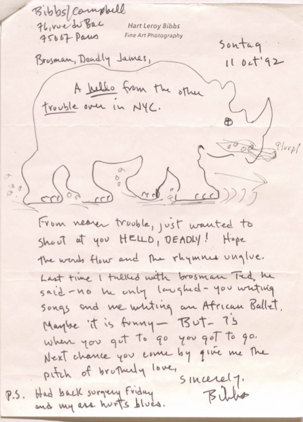 Hart Leroy Bibbs
Fine Art Photography

Bibbs/Campbell
76, rue de Bac
75007 Paris

         Sontaq
         11 Oct '92


Brosman, Deadly James,

A hello from the other
trouble over in NYC.

[drawing of a rhinoceros]


From nearer trouble, just wanted to
should at you HELLO, DEADLY! Hope
the words flow and the rhymes unglue.

Last time I talked with brosman Ted, he
said - no he only laughed - you writing
songs and me writing an African Ballet.
Maybe it is funny - BUT - is
when you got to go you got to go.

Next change you come by give me the
pitch of brotherly love.

   Sincerely,

    Bibbs.

P.S. Had back surgery Friday
 and my ass hurts blues.

