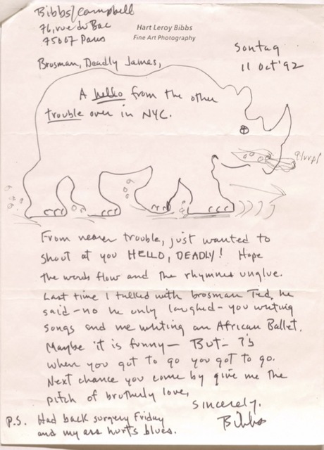 Hart Leroy Bibbs
Fine Art Photography

Bibbs/Campbell
76, rue de Bac
75007 Paris

         Sontaq
         11 Oct '92


Brosman, Deadly James,

A hello from the other
trouble over in NYC.

[drawing of a rhinoceros]


From nearer trouble, just wanted to
should at you HELLO, DEADLY! Hope
the words flow and the rhymes unglue.

Last time I talked with brosman Ted, he
said - no he only laughed - you writing
songs and me writing an African Ballet.
Maybe it is funny - BUT - is
when you got to go you got to go.

Next change you come by give me the
pitch of brotherly love.

   Sincerely,

    Bibbs.

P.S. Had back surgery Friday
 and my ass hurts blues.

