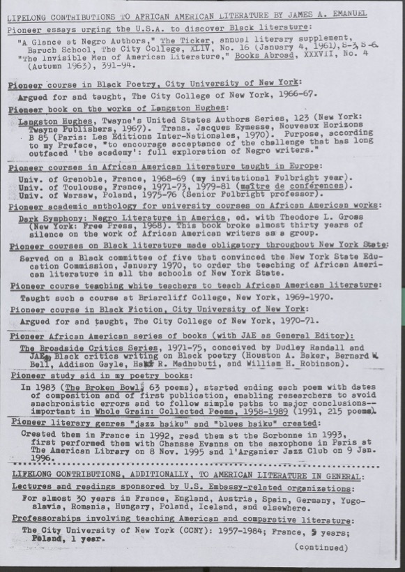 Lifelong Contribution to African American Literature by James A. Emanuel Pioneer Essays Urging the U.S.A. to Discover Black Literature • ‘A Glance at Negro Authors,’ The Ticker, annual literary supplement, Baruch School, The City College, CUNY, No. 10 (January 4, 1961) • ‘The Invisible Man of American Literature,’ Books Abroad, XXXVII, No. 4 (Autumn 1963), 371–374 Pioneer Courses and Scholarly Publications • Pioneer Course in Black Poetry, City University of New York: Argued for and taught at The City College of New York, 1966–67 • First Book on the Works of Langston Hughes: Langston Hughes, Twayne’s United States Authors Series, 123 (New York: Twayne Publishers, 1967) • Translator: Jacques Éluard's Nombreux Horizons, B85 (Paris: Les Éditions Internationales, 1970). Purpose, according to the Preface: ‘to encourage acceptance of the challenge that has long outraced the academy: full exploration of Negro writers.’ • First Courses in African American Literature Taught in Europe:   - University of Grenoble, France, 1968–69 (Fulbright Invitation)   - University of Toulouse, France, 1971–72, 1979–81 (Maître de Conférences)   - University of Warsaw, Poland, 1975–76 (Senior Fulbright Professor) Anthologies and Institutional Advocacy • Pioneer Academic Anthology: Dark Symphony: Negro Literature in America, ed. with Theodore L. Gross (New York: Dutton, 1971) • Helped mandate required Black literature courses across New York State (1970) • Taught pioneering course to prepare white teachers to teach African American literature (Briarcliff College, 1969–70) • Pioneer Course in Black Fiction, The City College of New York, 1970–71 Editorial Work and Literary Innovation • General Editor: Broadside Critics Series (1971–75), featuring critics like Houston A. Baker, Bernard W. Bell, Addison Gayle, Haki R. Madhubuti, and William B. Robinson Poetic Form and Performance • Innovated practice of dating poems by composition and publication in The Broken Bowl (1983) and Whole Grain: Collected Poems, 1958–1989 (1991) • Created the ‘jazz-and-blues haiku’ genre in 1992, read at the Sorbonne in 1993, and performed with Chemmame Evanna in Paris (1995–96) Global Engagement and Teaching • Delivered lectures and readings for U.S. embassy-sponsored organizations across Europe and beyond • Taught American and comparative literature for decades:   - The City University of New York: 1957–1984   - France: 13 years   - Poland: 1 year