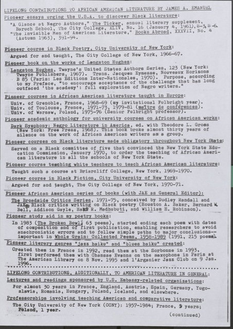 Lifelong Contribution to African American Literature by James A. Emanuel Pioneer Essays Urging the U.S.A. to Discover Black Literature • ‘A Glance at Negro Authors,’ The Ticker, annual literary supplement, Baruch School, The City College, CUNY, No. 10 (January 4, 1961) • ‘The Invisible Man of American Literature,’ Books Abroad, XXXVII, No. 4 (Autumn 1963), 371–374 Pioneer Courses and Scholarly Publications • Pioneer Course in Black Poetry, City University of New York: Argued for and taught at The City College of New York, 1966–67 • First Book on the Works of Langston Hughes: Langston Hughes, Twayne’s United States Authors Series, 123 (New York: Twayne Publishers, 1967) • Translator: Jacques Éluard's Nombreux Horizons, B85 (Paris: Les Éditions Internationales, 1970). Purpose, according to the Preface: ‘to encourage acceptance of the challenge that has long outraced the academy: full exploration of Negro writers.’ • First Courses in African American Literature Taught in Europe:   - University of Grenoble, France, 1968–69 (Fulbright Invitation)   - University of Toulouse, France, 1971–72, 1979–81 (Maître de Conférences)   - University of Warsaw, Poland, 1975–76 (Senior Fulbright Professor) Anthologies and Institutional Advocacy • Pioneer Academic Anthology: Dark Symphony: Negro Literature in America, ed. with Theodore L. Gross (New York: Dutton, 1971) • Helped mandate required Black literature courses across New York State (1970) • Taught pioneering course to prepare white teachers to teach African American literature (Briarcliff College, 1969–70) • Pioneer Course in Black Fiction, The City College of New York, 1970–71 Editorial Work and Literary Innovation • General Editor: Broadside Critics Series (1971–75), featuring critics like Houston A. Baker, Bernard W. Bell, Addison Gayle, Haki R. Madhubuti, and William B. Robinson Poetic Form and Performance • Innovated practice of dating poems by composition and publication in The Broken Bowl (1983) and Whole Grain: Collected Poems, 1958–1989 (1991) • Created the ‘jazz-and-blues haiku’ genre in 1992, read at the Sorbonne in 1993, and performed with Chemmame Evanna in Paris (1995–96) Global Engagement and Teaching • Delivered lectures and readings for U.S. embassy-sponsored organizations across Europe and beyond • Taught American and comparative literature for decades:   - The City University of New York: 1957–1984   - France: 13 years   - Poland: 1 year
