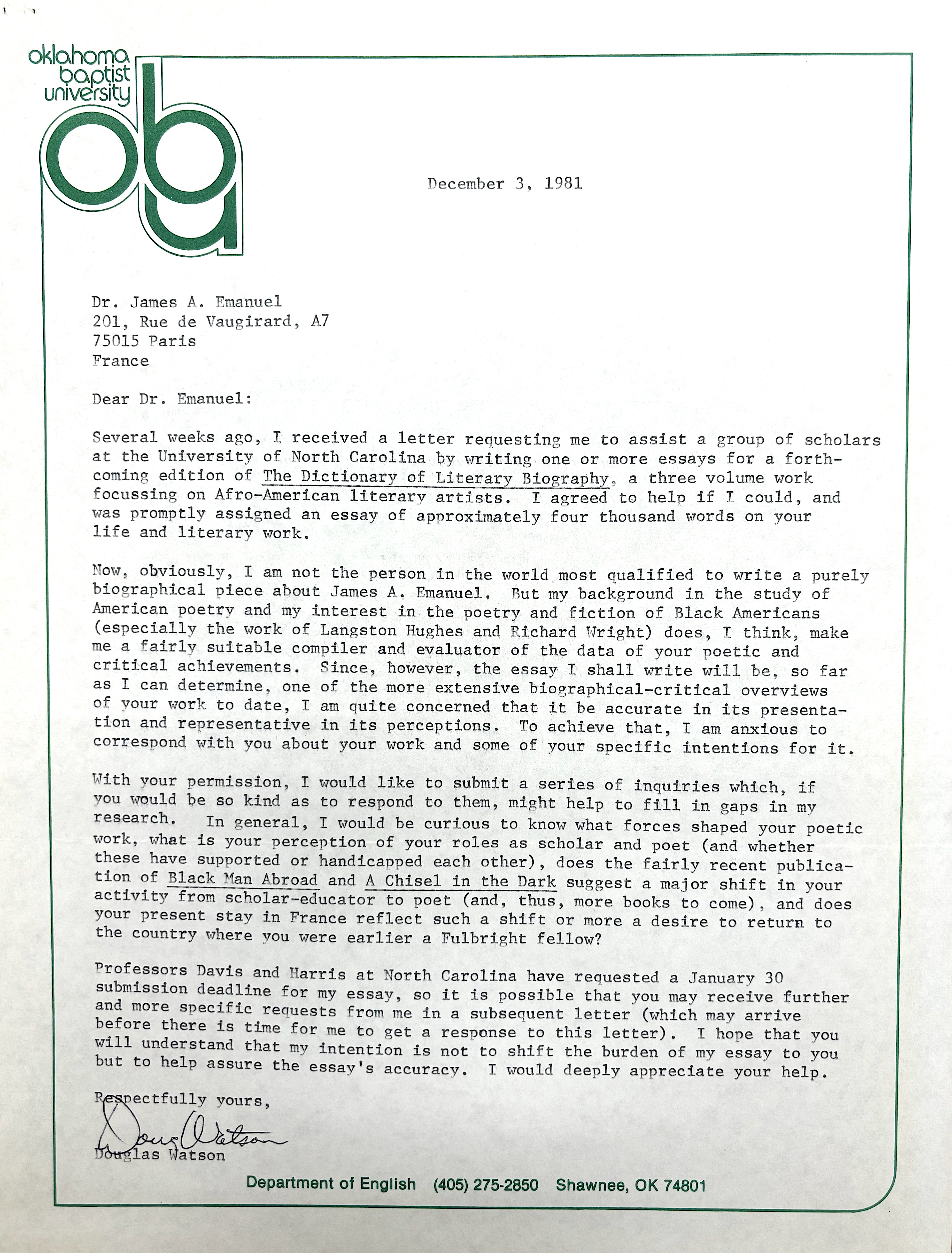 Oklahoma
Baptist
University 
ABU
December 3, 1981

Dr. James A Emanuel 
201, Rue de Vaugirard, A7 
75015 Paris 
France 

Dear Dr. Emanuel:

Several weeks ago, I received a letter requesting me to assist a group of scholars 
at the University of North Carolina by writing one or more essays for a forth— 
coming edition of The Dictionary of Literary Biography, a three volume work 
focussing on Afro—American literary artists. I agreed to help if I could, and 
was promptly assigned an essay of approximately four thousand words on your 
life and literary work.

Now, obviously, I am not the person in the world most qualified to write a purely 
biographical piece about James AO Emanuel. But my background in the study of 
American poetry and my interest in the poetry and fiction of Black Americans 
(especially the work of Langston Hughes and Richard Wright) does, I think, make 
me a fairly suitable compiler and evaluator of the data of your poetic and 
critical achievements. Since, however, the essay I shall write will be, so far 
as I can determine, one of the more extensive biographical—critical overviews 
of your work to date, I am quite concerned that it be accurate in its presenta— 
tion and representative in its perceptions. To achieve that, I am anxious to 
correspond with you about your work and some of your specific intentions for it. 

With your permission, I would like to submit a series of inquiries which, if 
you would be go kind as to respond to them, might help to fill in gaps in my 
research. In general, I would be curious to know what forces shaped your poetic 
work, what is your perception of your roles as scholar and poet (and whether 
these have supported or handicapped each other), does the fairly recent publica— 
tion of Black Man Abroad and A Chisel in the Dark suggest a major shift in your 
activity from scholar—educator to poet (and, thus, more books to come), and does 
your present stay in France reflect such a shift or more a desire to return to 
the country where you were earlier a Fulbright fellow? 

Professors Davis and Harris at North Carolina have requested a January 30 
submission deadline for my essay, so it is possible that you may receive further 
and more specific requests from me in a subsequent letter (which may arrive 
before there is time for me to get a response to this letter). I hope that you 
will understand that my intention is not to shift the burden of my essay to you 
but to help assure the essay’s accuracy. I would deeply appreciate your help. 

Respectfully yours, 
[signature]
Douglas Watson
Department of English (405) 275-2850 Shawnee, 0K 74801
