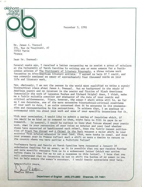 Oklahoma
Baptist
University 
ABU
December 3, 1981

Dr. James A Emanuel 
201, Rue de Vaugirard, A7 
75015 Paris 
France 

Dear Dr. Emanuel:

Several weeks ago, I received a letter requesting me to assist a group of scholars 
at the University of North Carolina by writing one or more essays for a forth— 
coming edition of The Dictionary of Literary Biography, a three volume work 
focussing on Afro—American literary artists. I agreed to help if I could, and 
was promptly assigned an essay of approximately four thousand words on your 
life and literary work.

Now, obviously, I am not the person in the world most qualified to write a purely 
biographical piece about James AO Emanuel. But my background in the study of 
American poetry and my interest in the poetry and fiction of Black Americans 
(especially the work of Langston Hughes and Richard Wright) does, I think, make 
me a fairly suitable compiler and evaluator of the data of your poetic and 
critical achievements. Since, however, the essay I shall write will be, so far 
as I can determine, one of the more extensive biographical—critical overviews 
of your work to date, I am quite concerned that it be accurate in its presenta— 
tion and representative in its perceptions. To achieve that, I am anxious to 
correspond with you about your work and some of your specific intentions for it. 

With your permission, I would like to submit a series of inquiries which, if 
you would be go kind as to respond to them, might help to fill in gaps in my 
research. In general, I would be curious to know what forces shaped your poetic 
work, what is your perception of your roles as scholar and poet (and whether 
these have supported or handicapped each other), does the fairly recent publica— 
tion of Black Man Abroad and A Chisel in the Dark suggest a major shift in your 
activity from scholar—educator to poet (and, thus, more books to come), and does 
your present stay in France reflect such a shift or more a desire to return to 
the country where you were earlier a Fulbright fellow? 

Professors Davis and Harris at North Carolina have requested a January 30 
submission deadline for my essay, so it is possible that you may receive further 
and more specific requests from me in a subsequent letter (which may arrive 
before there is time for me to get a response to this letter). I hope that you 
will understand that my intention is not to shift the burden of my essay to you 
but to help assure the essay’s accuracy. I would deeply appreciate your help. 

Respectfully yours, 
[signature]
Douglas Watson
Department of English (405) 275-2850 Shawnee, 0K 74801
