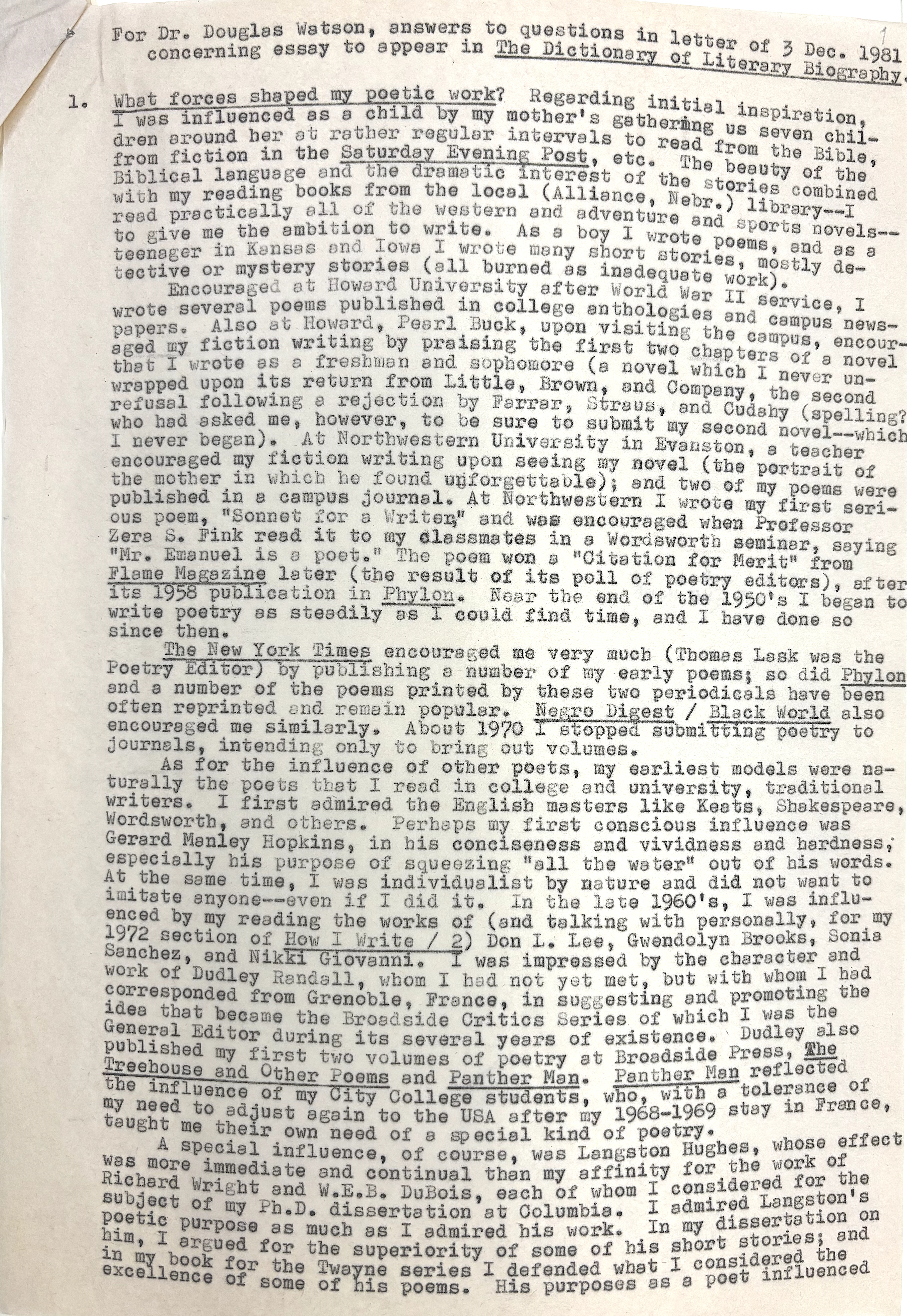 For Dr. Douglas Watson, answers to questions in letter of 3 Dec. 1981 
 concerning essay to appear in The Dictionary of Literary Biography.

1. What forces shaped my poetic work? Regarding initial inspiration, 
I was influenced as a child by my mother's gathering ug seven chil- 
dren around her at rather regular intervals to read from the Bible, 
from fiction in the Saturday Evening Post, etc. The beauty of the
Biblical language and the dramatic interest of the stories combined
with my reading books from the local (Alliance, Nebr.) library--I
read practically all of the western and adventure and sports novels--
to give me the ambition to write. As a boy I wrote poems, and as a
teenager in Kansas and Iowa I wrote many short stories, mostly de-
tective or mystery stories (all burned as inadequate work).
Encouraged at Howard University after World War II service, I
wrote several poems published in college anthologies and campus news-
papers. Also at Howard, Pearl Buck, upon visiting the campus, encour-
aged my fiction writing by praising the first two chapters of a novel
that I wrote as a freshman and sophomore (a novel which I never un-
wrapped upon its return from Little, Brown, and Company, the second
refusal following a rejection by Farrar, Straus, and Cudahy (spelling?
who had asked me, however, to be sure to submit my second novel--which
I never began). At Northwestern University in Evanston, a teacher
encouraged my fiction writing upon seeing my novel (the portrait of
the mother in which he found unforgettable); and two of my poems were
published in a campus journal. At Northwestern I wrote my first seri-
ous poem, "Sonnet for a Writer," and was encouraged when Professor
Zera S. Fink read it to my classmates in a Wordsworth seminar, saying
"Mr. Emanuel is a poet." The poem won a "Citation for Merit" from
Flame Magazine later (the result of its poll of poetry editors), after
its 1958 publication in Phylon. Near the end of the 1950's I began to
write poetry as steadily as I could find time, and have done so
since then.
 The New York Times encouraged me very much (Thomas Lask was the
Poetry Editor) by publishing a number of my early poems; so did Phylon
and a number of the poems printed by these two periodicals have been
often reprinted and remain popular. Negro Digest / Black World also
encouraged me similarly. About 1970 I stopped submitting poetry to
journals, intending only to bring out volumes.
 As for the influence of other poets, my earliest models were na-
turally the poets that I read in college and university, traditional
writers. I first admired the English masters like Keats, Shakespeare,
Wordsworth, and others. Perhaps my first conscious influence was
Gerard Manley Hopkins, in his conciseness and vividness and hardness,
especially his purpose of squeezing "all the water" out of his words.
At the same time, I was individualistic by nature and did not want to
imitate anyone--even if I did it. In the late 1960's, I was influ-
enced by my reading the works of (and talking personally, for my
1972 section of How I Write / 2) Don L. Lee, Gwendolyn Brooks, Sonia
Sanchez, and Nikki Giovanni. I was impressed by the character and
work of Dudley Randall, whom I had not yet met, but with whom I had
corresponded from Grenoble, France, in suggesting and promoting the
idea that became the Broadside Critics Series of which I was the
General Editor during its several years of existence. Dudley also
published by first two volumes of poetry at Broadside Press, The
Treehouse and Other Poems and Panther Man. Panther Man reflected the 
influence of my City College students, who, with a tolerance of
my need to adjust again to the USA after my 1968-1969 stay in France,
taught me their own need of a special kind of poetry.
 A special influence, of course, was Langston Hughes, whose effect
was more immediate and continual than my affinity for the work of
Richard Write and W.E.B. DuBois, each of whom I considered for the
subject of my Ph.D. dissertation at Columbia. I admired Langston's
poetic purpose as much as I admired his work. In my dissertation on him, 
I argued for the superiority of some of his short stories; and
in my book for the Twayne series I defended what I considered the
excellence of some of his poems. His purposes as a poet influenced