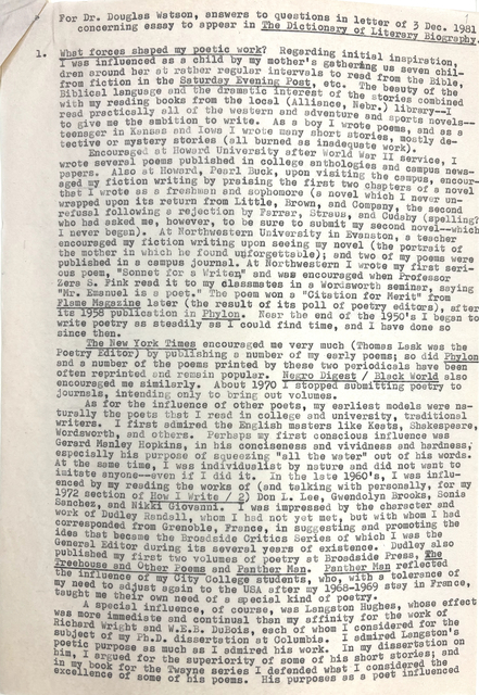 For Dr. Douglas Watson, answers to questions in letter of 3 Dec. 1981 
 concerning essay to appear in The Dictionary of Literary Biography.

1. What forces shaped my poetic work? Regarding initial inspiration, 
I was influenced as a child by my mother's gathering ug seven chil- 
dren around her at rather regular intervals to read from the Bible, 
from fiction in the Saturday Evening Post, etc. The beauty of the
Biblical language and the dramatic interest of the stories combined
with my reading books from the local (Alliance, Nebr.) library--I
read practically all of the western and adventure and sports novels--
to give me the ambition to write. As a boy I wrote poems, and as a
teenager in Kansas and Iowa I wrote many short stories, mostly de-
tective or mystery stories (all burned as inadequate work).
Encouraged at Howard University after World War II service, I
wrote several poems published in college anthologies and campus news-
papers. Also at Howard, Pearl Buck, upon visiting the campus, encour-
aged my fiction writing by praising the first two chapters of a novel
that I wrote as a freshman and sophomore (a novel which I never un-
wrapped upon its return from Little, Brown, and Company, the second
refusal following a rejection by Farrar, Straus, and Cudahy (spelling?
who had asked me, however, to be sure to submit my second novel--which
I never began). At Northwestern University in Evanston, a teacher
encouraged my fiction writing upon seeing my novel (the portrait of
the mother in which he found unforgettable); and two of my poems were
published in a campus journal. At Northwestern I wrote my first seri-
ous poem, "Sonnet for a Writer," and was encouraged when Professor
Zera S. Fink read it to my classmates in a Wordsworth seminar, saying
"Mr. Emanuel is a poet." The poem won a "Citation for Merit" from
Flame Magazine later (the result of its poll of poetry editors), after
its 1958 publication in Phylon. Near the end of the 1950's I began to
write poetry as steadily as I could find time, and have done so
since then.
 The New York Times encouraged me very much (Thomas Lask was the
Poetry Editor) by publishing a number of my early poems; so did Phylon
and a number of the poems printed by these two periodicals have been
often reprinted and remain popular. Negro Digest / Black World also
encouraged me similarly. About 1970 I stopped submitting poetry to
journals, intending only to bring out volumes.
 As for the influence of other poets, my earliest models were na-
turally the poets that I read in college and university, traditional
writers. I first admired the English masters like Keats, Shakespeare,
Wordsworth, and others. Perhaps my first conscious influence was
Gerard Manley Hopkins, in his conciseness and vividness and hardness,
especially his purpose of squeezing "all the water" out of his words.
At the same time, I was individualistic by nature and did not want to
imitate anyone--even if I did it. In the late 1960's, I was influ-
enced by my reading the works of (and talking personally, for my
1972 section of How I Write / 2) Don L. Lee, Gwendolyn Brooks, Sonia
Sanchez, and Nikki Giovanni. I was impressed by the character and
work of Dudley Randall, whom I had not yet met, but with whom I had
corresponded from Grenoble, France, in suggesting and promoting the
idea that became the Broadside Critics Series of which I was the
General Editor during its several years of existence. Dudley also
published by first two volumes of poetry at Broadside Press, The
Treehouse and Other Poems and Panther Man. Panther Man reflected the 
influence of my City College students, who, with a tolerance of
my need to adjust again to the USA after my 1968-1969 stay in France,
taught me their own need of a special kind of poetry.
 A special influence, of course, was Langston Hughes, whose effect
was more immediate and continual than my affinity for the work of
Richard Write and W.E.B. DuBois, each of whom I considered for the
subject of my Ph.D. dissertation at Columbia. I admired Langston's
poetic purpose as much as I admired his work. In my dissertation on him, 
I argued for the superiority of some of his short stories; and
in my book for the Twayne series I defended what I considered the
excellence of some of his poems. His purposes as a poet influenced