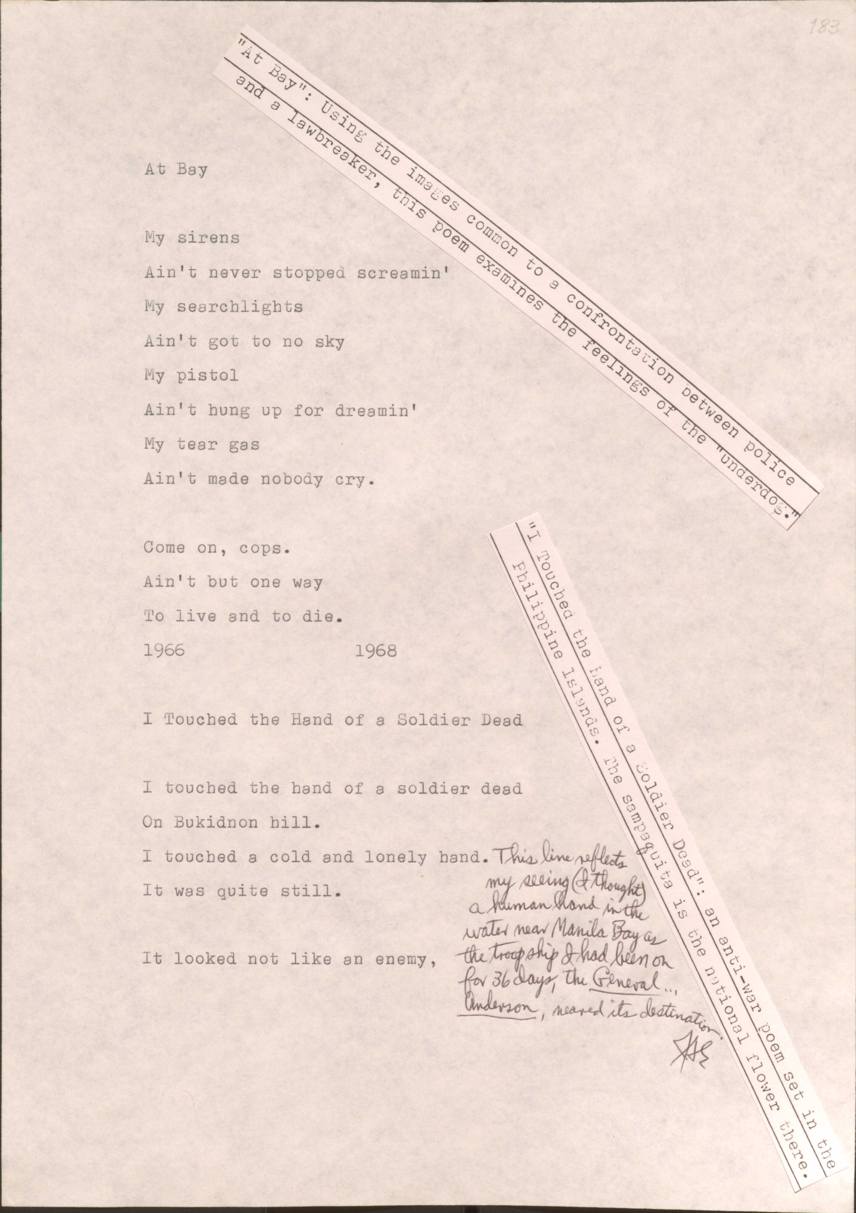 183

[*”At Bay”: Using the images common to a confrontation between police and a lawbreaker, this poem examines the feelings of the “underdog”.*]

At Bay

My sirens
Ain’t never stopped screamin’
My searhlights
Ain’t got to no sky
My pistol
Ain’t hung up for dreamin’
My tear gas
Ain’t made nobody cry.

Come on, cops.
Ain’t but one way
To live and to die.
1966
1968

183

[*I Touched the Hand of a Solider Dead: an anti-war poem set in the Philippine Islands. The sampaguita is the national flower there.*]

I touched the hand of a solider dead
On Bukidnon hill.
I touched a cold and lonely hand. [*This line reflects my seeing (I thought) a human hand in the water near Manila Bay as the troopship I had been on for 36 days, the General Anderson, neared its destination*]
It was quite still.

It looked not like an enemy,

