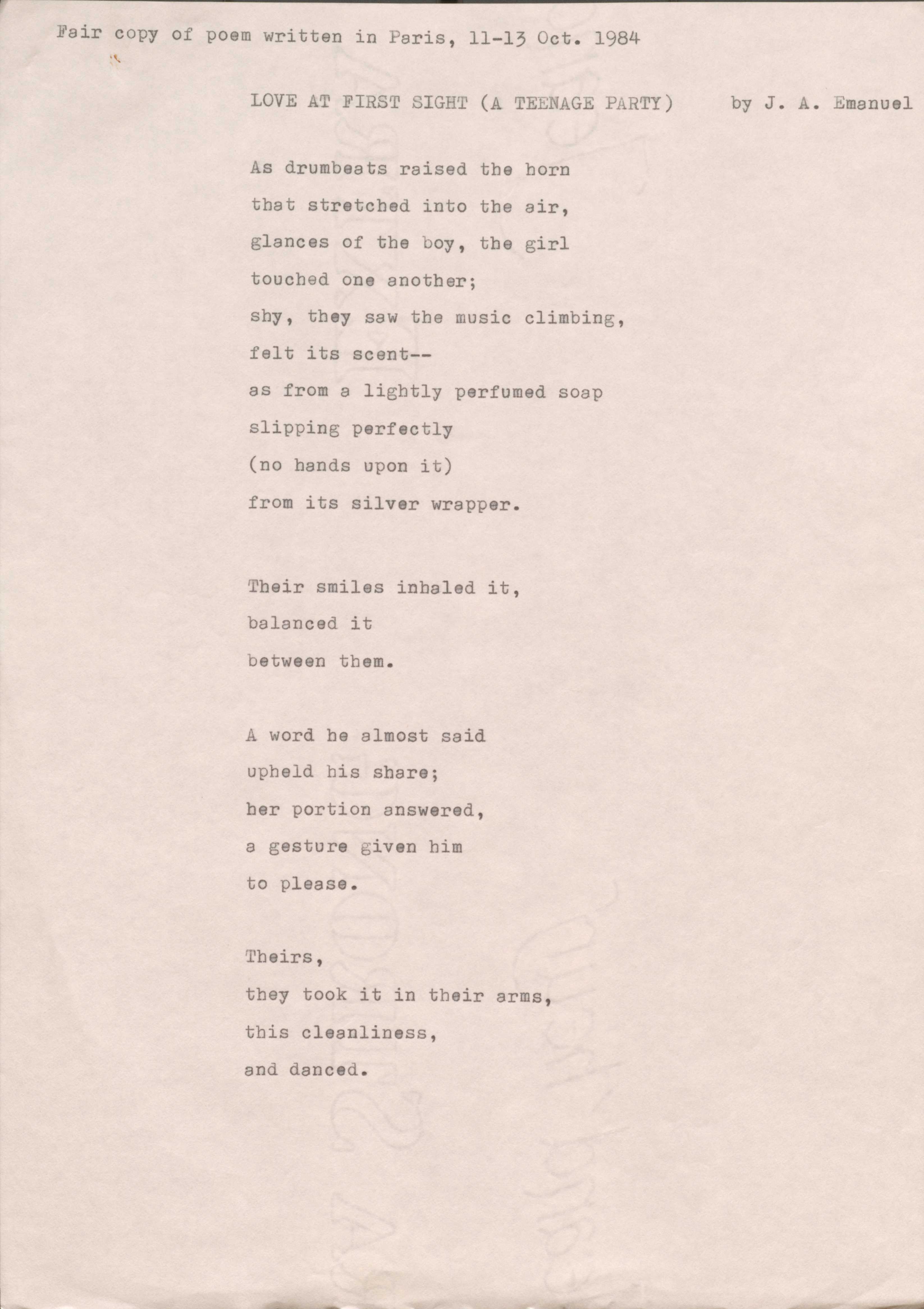 Fair copy of poem written in Paris, 11—13 Oct. 1984
LOVE AT FIRST SIGHT (A TEENAGE PARTY) by J. A. Emanuel
As drumbeats raised the horn
that stretched into the air,
glances of the boy, the girl
touched one another;
shy, they saw the music climbing, felt its scent--
as from a lightly perfumed soap slipping perfectly
(no hands upon it)
from its silver wrapper.
Their smiles inhaled it,
balanced it
between them.
A word he almost said
upheld his share;
her portion answered,
a gesture given him
to please.
Theirs,
they took it in their arms,
this cleanliness,
and danced.