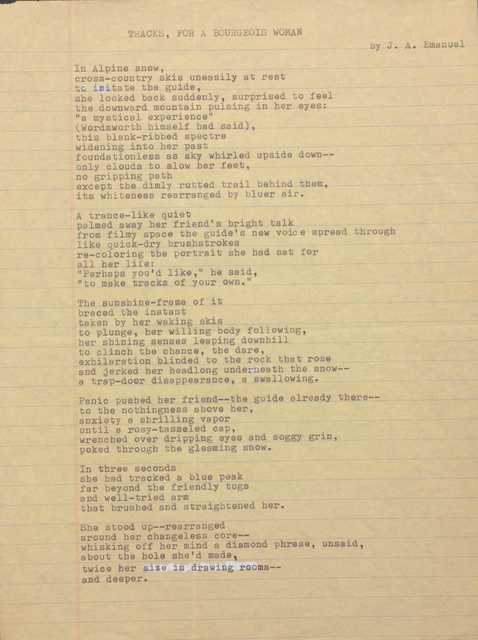 TRACKS, FOR A BOURGEOIS WOMAN
by J. A. Emanuel
In Alpine snow,
cross—country skis uneasily at rest
to imitate the guide,
she looked back suddenly, surprised to feel
the downward mountain pulsing in her eyes:
"a mystical experience"
(Wordsworth himself had said),
this blank—ribbed spectre
widening into her past
foundationless as sky whirled upside down--
only clouds to slow her feet,
no gripping path
except the dimly rutted trail behind them,
its whiteness rearranged by bluer air.
A trance-like quiet
palmed away her friend's bright talk
from filmy space the guide's new voice spread through
like quick-dry brushstrokes
re-coloring the portrait she had sat for
her life:
"Perhaps you'd like," he said,
"to make tracks of your own."
The sunshine-frame of it
braced the instant
taken by her waking skis
to plunge, her willing body following,
her shining senses leaping downhill
to clinch the chance, the dare,
exhilaration blinded to the rock that rose
and jerked her headlong underneath the snow--
a trap-door disappearance, a swallowing.
Panic pushed her friend-- guide already there--
to the nothingness above her,
anxiety a shrilling vapor
until a rosy—tasseled cap,
wrenched over dripping eyes and soggy grin,
poked through the gleaming snow.
In three seconds
she had tracked a blue peak
far beyond the friendly tugs
and well—tried arm
that brushed and straightened her.
She stood up--rearranged
around her changeless core--
whisking off her mind a diamond phrase, unsaid,
about the hole she'd made,
twice her size in drawing rooms--
and deeper.