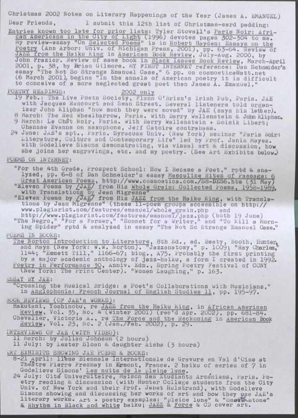 Christmas 2002 Notes on Literary Happenings of the Year (James A. Emanuel) Dear Friends, l submit this 12th list of Christmas-card padding:  Entries known too late for prior lists: Tyler Stovall’s Paris Noir: African Americans in the City of Light 1996) devotes Pages 302-304 to me. 869S 302-304 to me.  My review essay “On Selected Poems” is in Robert Hayden: Essay on the Poetry (Ann Arbor: Univ . of Michigan Press , 2001), pp. 63-64.  Revlew of JAZZ from the Haiku King in American Book Review, July-August 2000, by John Frazier.  Review of the same book in Black Issues Book Review, March – April 2001, p. 38, by Brian Gilmore.  My FIRST INTERNET reference: Dan Schneider’s essay “The Not So Strange Emanuel Case,” 6pp. on cosmoetica@att.nett. (6 March 2001), begins “In the annals of American poetry it is difficult to conceive of a more neglected great poet than James A. Emanuel.”  POETRY READINGS:	2002 only 19 Feb: The Live Poets Society, Flann O’Brien’s Irish Pub, Paris, JAE with Jacques Rancourt and Sean Street. Several listeners told the organizer John Kliphan “how much they were moved” by JAE (say the letter). 8 March: The Red Wheelbarrow, Paris. With Barry Wallenstein & John Kliphan.  9 March: Le Chat Noir, Paris. With Barry Wallenstein + Soisik Libert; Chansse Evans on saxophone, Jeff Catoire contrabass. 24 June: JAE’s apt., Paris. Syracuse Univ. (New York) seminar “Paris Noir: Literature, Culture, and Contemporary Life” led by Prof. Janis Mayes. With Godelieve Simons demonstrating, vis visual art & discussion, how she joins her engravings, etc. and my poetry. (See Art Exhibitions below.) POEMS ON INTERNET: “For the 4th Grade, Prospect School: How I Became a Poet.” Rptd & ana-lyzed, pp, 6-8 of Dan Schneider’s essay Masculine Rites of Passage: 6 Great American Poems, http://www.cosmoetica.com./S*-DES6.htm (31 May) “Eleven Poems by [JAE] from his JAZZ from the Haiku King, with Translations by Jean Migrenne” (these 11-poem groups accessible on http://www.plagiarist.com/features/emanuel/whole_grain.php and http://www.plagiarist.com/features/emanuel/jazz.php (both 19 Jue) “The Negro,” “For a Farmer,” “Sonnet for a Writer,” and “To Kill a Morning Spider” rptd & anlyzed in essay “The Not So Strangle Emanuel Case.” POEMS IN BOOKS: The Norton Introduction to Literature. 8th Ed. Beaty, Booth, Hunter and Mays (New York: W.W. Norton). “Jazznatomy,” p. 1009; “Ray Charles,” 1144; “Emmett Till,” 1166-67; blog., A.75. Probably the first printing by a major academic anthology of jazz-haiku, a form I created in 1992. Poetry in Performance 30, Anniv. Edn., Spring Poetry Festival of CCNY (New York: The Print Center). “Women Laughing,” p. 163. ESSAY BY JAE: “Crossing the Musical Bridge: a Poet’s Collaborations with Musicians,” in Anglophonia: French Journal of English Studies 11, pp. 195-97. BOOK REVIEWS (OF JAE’S WORKS): Hakutani, Yoshinobu, re JAZZ from the Haiku King, in African American Review, Vol. 35, No. 4 (Winter 2001) (rec’d Apr. 2002), pp. 681-84. Chevalier, Victoria., re The Force and the Reckoning in American Book Review, Vol. 23, No. 2 (Jan./Feb. 2002), p. 29. INTERVIEWS OF JAE (WITH VIDEO): 11 March: by Julian Johnson (2 hours) 11 July: by Lester Sloan & daughter Aisha (3 hours) ART EXHIBITS SHOWING JAE POEMS & BOOKS: 8-21 April: 11eme Biennale Internationale de Gravure en Val d’Oise at Theatre Pierre Fresnay in Ermont, France. 2 haiku of series of 7 in Godelieve Simons’ Les nuits de la pleine lune. 24 July: Cite Universitaire, Maison des Etudiants Armeniens, Paris. Poetry reading & discussion (with Hunter College students from the City Univ. of New York and their Prof. Janet Hulstrand), with Godelieve Simons showing and discussing her works of art and how they use JAE literary works. Art + poetry examples: “pleine lune” & “Smooth stone” & Rhythm in Black and White haiku; JAZZ  FORCE & CD cover art.