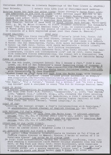 Christmas 2002 Notes on Literary Happenings of the Year (James A. Emanuel) Dear Friends, l submit this 12th list of Christmas-card padding:  Entries known too late for prior lists: Tyler Stovall’s Paris Noir: African Americans in the City of Light 1996) devotes Pages 302-304 to me. 869S 302-304 to me.  My review essay “On Selected Poems” is in Robert Hayden: Essay on the Poetry (Ann Arbor: Univ . of Michigan Press , 2001), pp. 63-64.  Revlew of JAZZ from the Haiku King in American Book Review, July-August 2000, by John Frazier.  Review of the same book in Black Issues Book Review, March – April 2001, p. 38, by Brian Gilmore.  My FIRST INTERNET reference: Dan Schneider’s essay “The Not So Strange Emanuel Case,” 6pp. on cosmoetica@att.nett. (6 March 2001), begins “In the annals of American poetry it is difficult to conceive of a more neglected great poet than James A. Emanuel.”  POETRY READINGS:	2002 only 19 Feb: The Live Poets Society, Flann O’Brien’s Irish Pub, Paris, JAE with Jacques Rancourt and Sean Street. Several listeners told the organizer John Kliphan “how much they were moved” by JAE (say the letter). 8 March: The Red Wheelbarrow, Paris. With Barry Wallenstein & John Kliphan.  9 March: Le Chat Noir, Paris. With Barry Wallenstein + Soisik Libert; Chansse Evans on saxophone, Jeff Catoire contrabass. 24 June: JAE’s apt., Paris. Syracuse Univ. (New York) seminar “Paris Noir: Literature, Culture, and Contemporary Life” led by Prof. Janis Mayes. With Godelieve Simons demonstrating, vis visual art & discussion, how she joins her engravings, etc. and my poetry. (See Art Exhibitions below.) POEMS ON INTERNET: “For the 4th Grade, Prospect School: How I Became a Poet.” Rptd & ana-lyzed, pp, 6-8 of Dan Schneider’s essay Masculine Rites of Passage: 6 Great American Poems, http://www.cosmoetica.com./S*-DES6.htm (31 May) “Eleven Poems by [JAE] from his JAZZ from the Haiku King, with Translations by Jean Migrenne” (these 11-poem groups accessible on http://www.plagiarist.com/features/emanuel/whole_grain.php and http://www.plagiarist.com/features/emanuel/jazz.php (both 19 Jue) “The Negro,” “For a Farmer,” “Sonnet for a Writer,” and “To Kill a Morning Spider” rptd & anlyzed in essay “The Not So Strangle Emanuel Case.” POEMS IN BOOKS: The Norton Introduction to Literature. 8th Ed. Beaty, Booth, Hunter and Mays (New York: W.W. Norton). “Jazznatomy,” p. 1009; “Ray Charles,” 1144; “Emmett Till,” 1166-67; blog., A.75. Probably the first printing by a major academic anthology of jazz-haiku, a form I created in 1992. Poetry in Performance 30, Anniv. Edn., Spring Poetry Festival of CCNY (New York: The Print Center). “Women Laughing,” p. 163. ESSAY BY JAE: “Crossing the Musical Bridge: a Poet’s Collaborations with Musicians,” in Anglophonia: French Journal of English Studies 11, pp. 195-97. BOOK REVIEWS (OF JAE’S WORKS): Hakutani, Yoshinobu, re JAZZ from the Haiku King, in African American Review, Vol. 35, No. 4 (Winter 2001) (rec’d Apr. 2002), pp. 681-84. Chevalier, Victoria., re The Force and the Reckoning in American Book Review, Vol. 23, No. 2 (Jan./Feb. 2002), p. 29. INTERVIEWS OF JAE (WITH VIDEO): 11 March: by Julian Johnson (2 hours) 11 July: by Lester Sloan & daughter Aisha (3 hours) ART EXHIBITS SHOWING JAE POEMS & BOOKS: 8-21 April: 11eme Biennale Internationale de Gravure en Val d’Oise at Theatre Pierre Fresnay in Ermont, France. 2 haiku of series of 7 in Godelieve Simons’ Les nuits de la pleine lune. 24 July: Cite Universitaire, Maison des Etudiants Armeniens, Paris. Poetry reading & discussion (with Hunter College students from the City Univ. of New York and their Prof. Janet Hulstrand), with Godelieve Simons showing and discussing her works of art and how they use JAE literary works. Art + poetry examples: “pleine lune” & “Smooth stone” & Rhythm in Black and White haiku; JAZZ  FORCE & CD cover art.