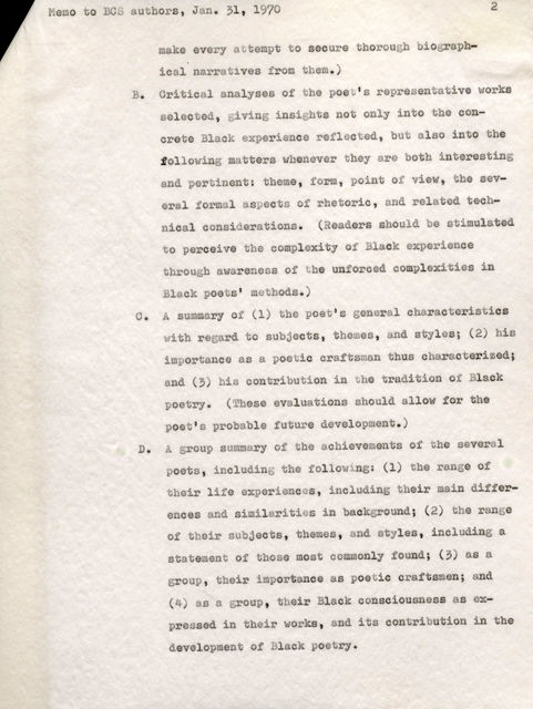 Memo to BC authors, Jan. 31, 1970 make every a temptto secure through biographical narratives fromthem.) 2 B. Critical analyses of the poet's representative works selected., giving insights not only into the concrete Black experience reflected, but also into the following matters whenever they are both interesting and pertinent: theme, form, point ot view. the several formal aspects of rhetoric, and related technical considerations. (Readersshould be stimulated to perceive the complexityof Black experience through awareness of the unforced complexities in Black poets' methods.) o. A summaryof (1) the poet's general characteristics th regard to subjects, themes, and styles; (2) his importance as a poetic craftsman thus characterized; and(3)his contribution in he tradition of Black poetry. (These evaluations should allow for the poet's probable future development.) D. group summary of the achievements of the several poets, including the following (1) the range of their life experiences, including their main differences and similarities in background; (2) the range of their subjects, theme, and styles, including a statement of those most commonly found; (3) as a group, their importance as poetic craftsmen; and (4) as group, their Black consciousness as expressed in their works, and. its contribution in the development of Black poetry.