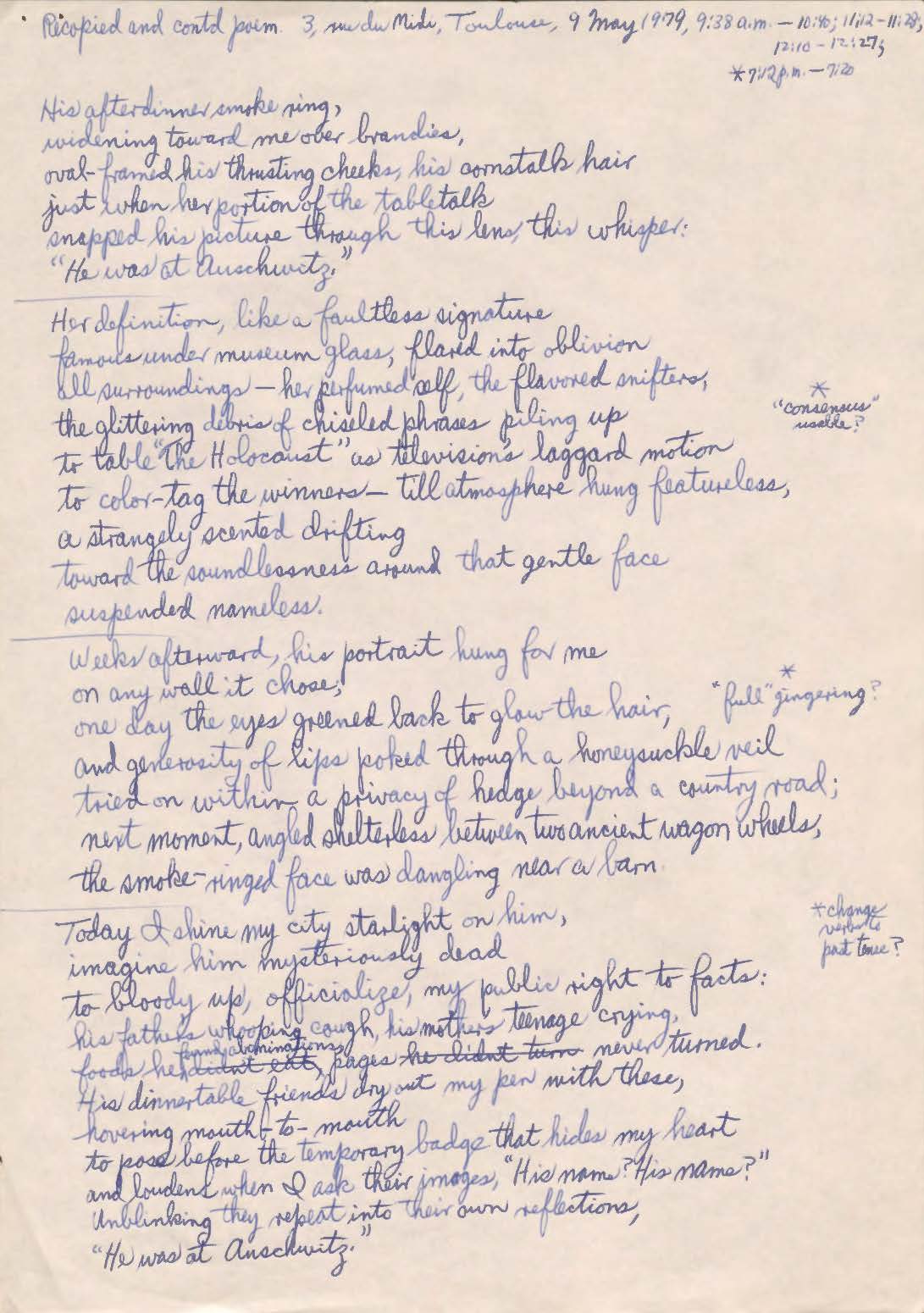 Recopied and contd poem. 3, rue du Mide, Toulouse, 9 May 1979, 9:38 a.m. -10:40; 11:12- 11:28, 12:10 -1:27; *7:12pm -7:20  His after dinner smoke ring, Widening toward me over brandies, oval framed his thrusting checks, his constalk hair  just when her portion of the tabletalk  Snapped his picture through this lens, this whisper: “He was at Auschwitz.”  Her definition, like a faultless signature famous under museum glass, glared into oblivion all surroundings—her perfumed self, the flavored snifters,  the flittering debris of chiseled phrases piling up to table “The Holocaust” as televisions laggard motion to color-tag the winners—till atmosphere hung featureless, A strangely scented drifting toward the soundlessness around that gentle face suspended nameless.  Weeks afterward, his portrait hung for me on any wall it chose, one day the eyes greened back to glow the hair, *full “gingering? and generosity of lips poked through a honeysuckle veil tried on within a privacy of hedge beyond a country road; next moment, angled shelterless between two ancient wagon wheels, the smoke-ringed face was dangling near a barn.  Today, I shine my city starlight on him, imagine him mysteriously dead to bloody up, officialize, my public right to facts: his father’s whooping cough, his mother’s teenage crying, foods he didn’t eat, pages he didn’t turn never turned. His dinner table friends dry out my pen with these, hovering mouth-to-mouth to pose before the temporary badge that hides my heart and loudens when I ask their images “His name? His name?” Unblinking they repeat into their own reflections, “He was at Auschwitz.”