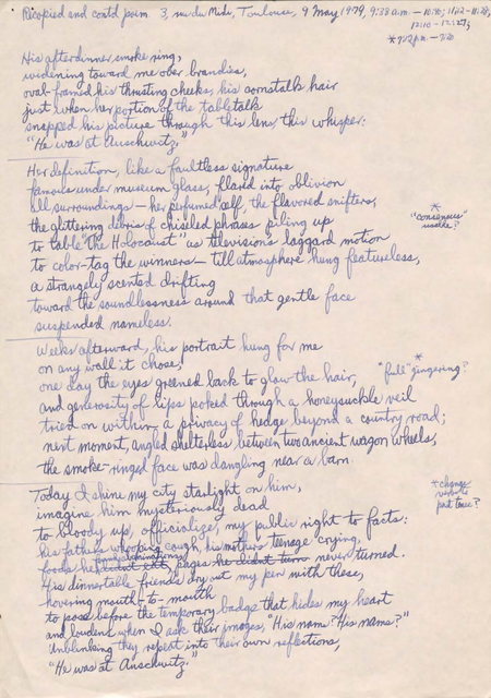 Recopied and contd poem. 3, rue du Mide, Toulouse, 9 May 1979, 9:38 a.m. -10:40; 11:12- 11:28, 12:10 -1:27; *7:12pm -7:20  His after dinner smoke ring, Widening toward me over brandies, oval framed his thrusting checks, his constalk hair  just when her portion of the tabletalk  Snapped his picture through this lens, this whisper: “He was at Auschwitz.”  Her definition, like a faultless signature famous under museum glass, glared into oblivion all surroundings—her perfumed self, the flavored snifters,  the flittering debris of chiseled phrases piling up to table “The Holocaust” as televisions laggard motion to color-tag the winners—till atmosphere hung featureless, A strangely scented drifting toward the soundlessness around that gentle face suspended nameless.  Weeks afterward, his portrait hung for me on any wall it chose, one day the eyes greened back to glow the hair, *full “gingering? and generosity of lips poked through a honeysuckle veil tried on within a privacy of hedge beyond a country road; next moment, angled shelterless between two ancient wagon wheels, the smoke-ringed face was dangling near a barn.  Today, I shine my city starlight on him, imagine him mysteriously dead to bloody up, officialize, my public right to facts: his father’s whooping cough, his mother’s teenage crying, foods he didn’t eat, pages he didn’t turn never turned. His dinner table friends dry out my pen with these, hovering mouth-to-mouth to pose before the temporary badge that hides my heart and loudens when I ask their images “His name? His name?” Unblinking they repeat into their own reflections, “He was at Auschwitz.”