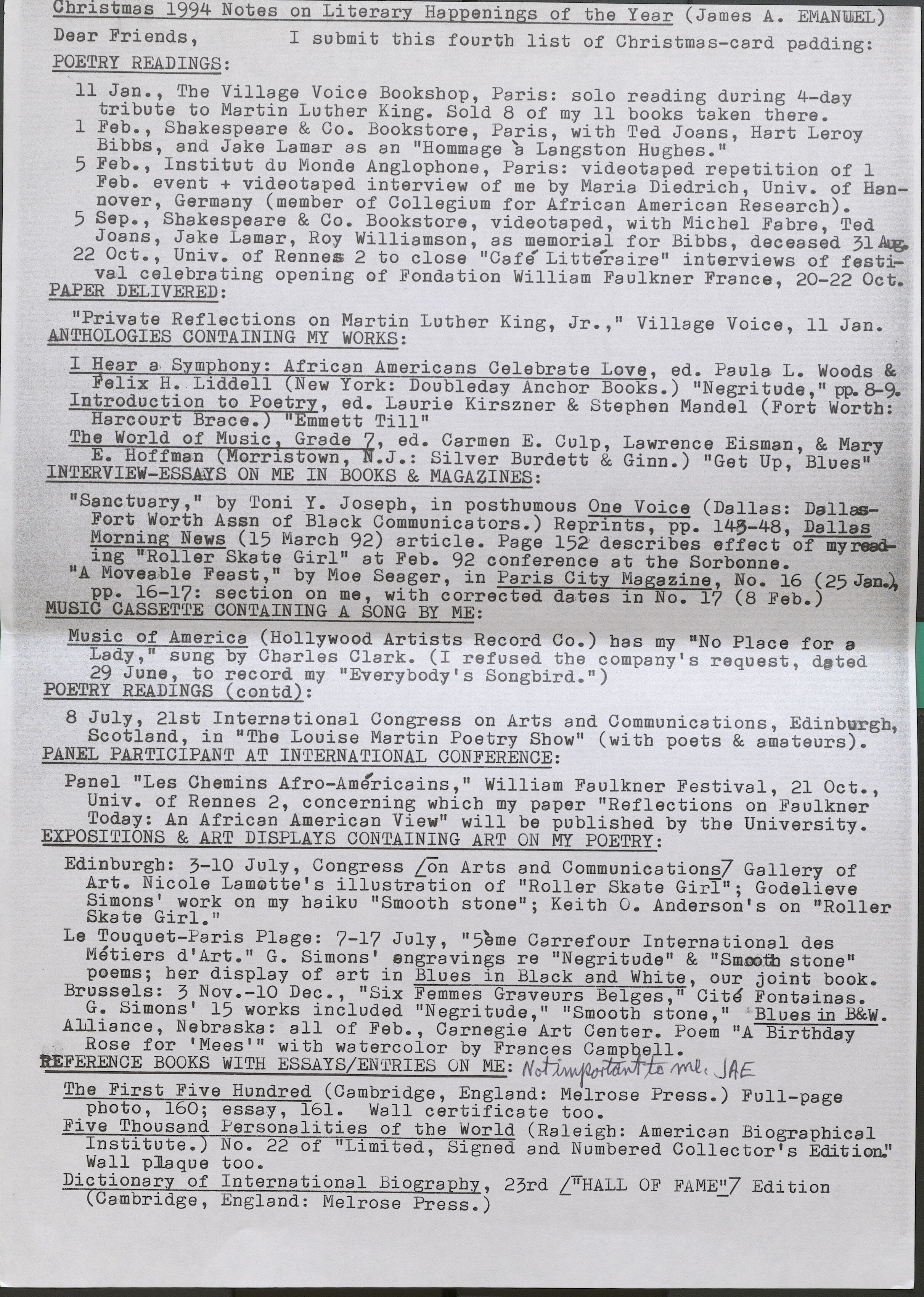 Christmas 1994 Notes on Literary Happenings of the Year ( James A. EMANUEL)  Dear Friends, I submit this fourth list of Christmas-card padding:  POETRY READINGS:  11 Jan., The Village Voice Bookshop, Paris: solo reading during 4-day tribute to Martin Luther King. Sold 8 of my 11 books taken there.  1 Feb., Shakespeare & Co. Bookstore, Paris, with Ted Joans, Hart Leroy Bibbs, and Jake Lamar as an "Hommage a Langston Hughes."  5 Feb., Institut du Monda Anglophone, Paris: videotaped repetition of 1 Feb. event+ videotaped interview of me by Maria Diedrich, Univ. of Hannover, Germany (member of Collegium for African American Research).  5 Sep., Shakespeare & Co. Bookstore, videotaped, with Michel Fabre, Ted Joans, Jake Lamar, Roy Williamson, as memorial for Bibbs, deceased 31 Aug.  22 Oct., Univ. of Rennes 2 to close "Cafe Litteraire" interviews of festival celebrating opening of Fondation William Faulkner France, 20-22 Oct.  PAPER DELIVERED:  "Private Reflections on Martin Luther King, Jr.," Village Voice, 11 Jan.  ANTHOLOGIES CONTAINING MY WORKS:  I Hear a, Symphony: African Americans Celebrate Love, ed. Paula L. Woods & Felix H. Liddell New York: Doubleday Anchor Books.) "Negritude,” pp. 8-9.  Introduction to Poetry, ed. Laurie Kirszner & Stephen Mandel (Fort Worth: Harcourt Brace.) “Emmett Till"  The World of Music Grade 7, ed. Carmen E. Culp, Lawrence Eisman, & Mary E. Hoffman (Morristown, N.J.: Silver Burdett & Ginn.) "Get Up, Blues"  INTERVIEW-ESSAYS ON ME IN BOOKS & MAGAZINES:  "Sanctuary,” by Toni Y. Joseph, in posthumous One Voice (Dallas: Dallas- Fort Worth Assn of Black Communicators.) Reprints, pp. 143-48, Dallas Morning News (15 March 92) article. Page 152 describes effect of my reading ''Roller Skate Girl" at Feb. 92 conference at the Sorbonne. • •  “A Moveable Feast," by Moe Seager, in Paris City Magazine, No. 16 (25 Jan.) pp. 16-17: section on me, with corrected dates in No. 17 (8 Feb.)  MUSIC CASSETTE CONTAINING A SONG BY ME:   Music of America (Hollywood Artists Record Co.) has my "No Place for a Lady," sung by Charles Clark. (I refused the company's request, dated 29 June, to record my "Everybody's Songbird.")  POETRY READINGS (contd):  8 July, 21st International Congress on Arts and Communications, Edinburgh, Scotland, in "The Louise Martin Poetry Show" (with poets & amateurs).  PANEL PARTICIPANT AT INTERNATIONAL CONFERENCE:  Panel "Les Chemins Afro-Americans," William Faulkner Festival, 21 Oct., Univ. of Rennes 2, concerning which my paper "Reflections on Faulkner Today: An African American View" will be published by the University.  EXPOSITIONS & ART DISPLAYS CONTAINING ART ON MY POETRY:  Edinburgh: 3-10 July, Congress [on Arts and Communicational Gallery of Art. Nicole Lamotte's illustration of "Roller Skate Girl"; Godelieve Simons' work on my haiku "Smooth stone"; Keith O. Anderson's on "Roller Skate Girl."  Le Touquet-Paris Plage: 7-17 July, "5eme Carrefour International des Metiers d 'Art." G. Simons' engravings re "Negritude" & "Smooth stone" poems; her display of art in Blues in Black and White, our joint book.  Brussels: 3 Nov.-10 Dec., "Six Femmes Graveurs Belges," Cite Fontainas. G. Simons' 15 works included "Negritude," "Smooth stone," Blues in B&W.  Alliance, Nebraska: all of Feb., Carnegie Art Center. Poem "A Birthday . Rose for 'Mees'" with watercolor by FrancesCampbell.  REFERENCE BOOKS WITH ESSAYS/ENTRIES ON ME: Not impmoerJAtEant to  The First Five Hundred (Cambridge, England: Melrose Press.) Full-page photo, 160; essay, 161. Wall certificate too.  Five Thousand Personalities of the World (Raleigh: American Biographical Institute.) No. 22 of "Limited, Signed and Numbered Collector's Edition." Wall plaque too.  Dictionary of International Biography, 23rd ["Hall OF FAME"] Edition (Cambridge, England: Melrose Press.)
