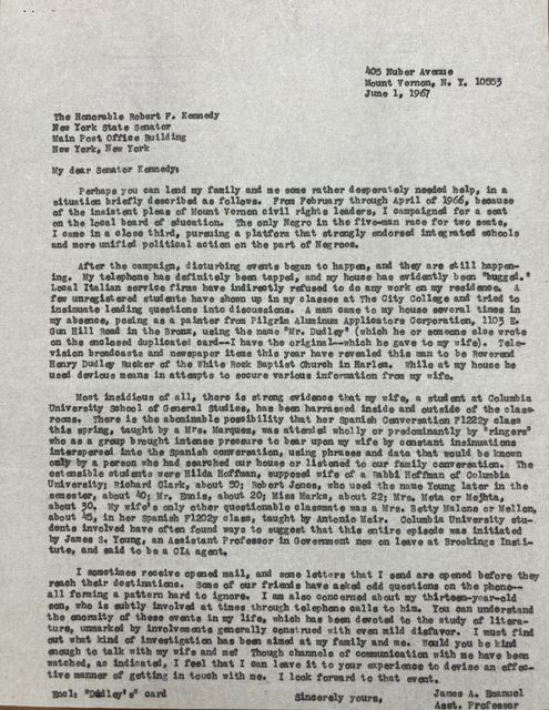 405 Nuber Avenue
       Mount Vernon, N.Y. 10553
       June 1, 1967


The Honorable Robert. F. Kennedy
New York State Senator
Main Post Office Building
New York, New York

My dear Senator Kenney:

 Perhaps you can lend my family and me some rather desperately needed help, in a 
situation briefly described as follows. From February through April 1966, because
of the insistent pleas of Mount Vernon civil rights leaders, I campaigned for a seat
on the local board of education. The only Negro in the five-man race for two seats,
I came in a close third, pursuing a platform that strongly endorsed integrated schools
and more unified political action on the part of Negroes.

 After the campaign, disturbing events began to happen, and they are still happen-
ing. My telephone has definitely been tapped, and my house has evidently been "bugged."
Local Italian service firms have indirectly refused to do any work on my residence. A
few unregistered students have shown up in my classes at The City College and tried to
insinuate leading questions into discussions. A man came to my house several times in
my absence, posing as a painter from Pilgrim Aluminum Applicators Corporation, 1103 E.
Gun Hill Road in the Bronx, using the name "Mr. Dudley" (which he or someone else wrote
on the enclosed duplicated card--I have the original--which he gave to my wife). Tele-
vision broadcasts and newspaper items this year have revealed this man to be Reverend
Henry Dudley Ricker of the White Rock Baptist Church in Harlem. While at my house he
used devious means in attempts to secure various information from my wife.

 Most insidious of all, there is strong evidence that my wife, a student at Columbia
University School of General Studies, has been harassed inside and outside of the class-
rooms. There is the abominable possibility that her Spanish Conversation F1222y class
this spring, taught by a Mrs. Marquez, was attended wholly or predominantly by "ringers"
who as a group brought intense pressure to bear upon my wife by constant insinuations
interspersed into the Spanish conversation, using phrases and data that would be known
only by a person who had searched our house or listened to our family conversation. The
ostensible students were Hilda Hoffman, supposed wife of a Rabbi Hoffman of Columbia 
University; Richard Clark, about 50; Robert Jones, who used the name Young later in the
semester, about 40; Mr. Ennis, about 20; Miss Marks, about 22; Mrs. Meta or Mejhta,
about 30. My wife's only other questionable classmate was a Mrs. Betty Malone or Mellon,
about 45, in her Spanish F1202y class, taught by Anton Meir. Columbia University stu-
dents involved have often found ways to suggest that this entire episode was initiated
by James S. Young, an Assistant Professor in Government now on leave at Brookings Insti-
tute, and said to be a CIA agent.

 I sometimes receive opened mail, and some letters that I send are opened before they 
reach their destinations. Some of our friends have asked odd questions on the phone--
all forming a pattern hard to ignore. I am also concerned about my thirteen-year-old
son, who is subtly involved at times through telephone calls to him. You can understand
the enormity of these events in my life, which has been devoted to the study of litera-
ture, unmarked by involvements generally construed with even mild disfavor. I must find
out what kind of investigation has been aimed at my family and me. Would you be kind
enough to talk with my wife and me? Though channels of communication with me have been
watched, as indicated, I feel that I can leave it to your experience to devise an effec-
tive manner of getting in touch with me. I look forward to that event.

       Sincerely yours,

       James A. Emanuel
       Asst. Professor

Encl: "Dudley's" card   











