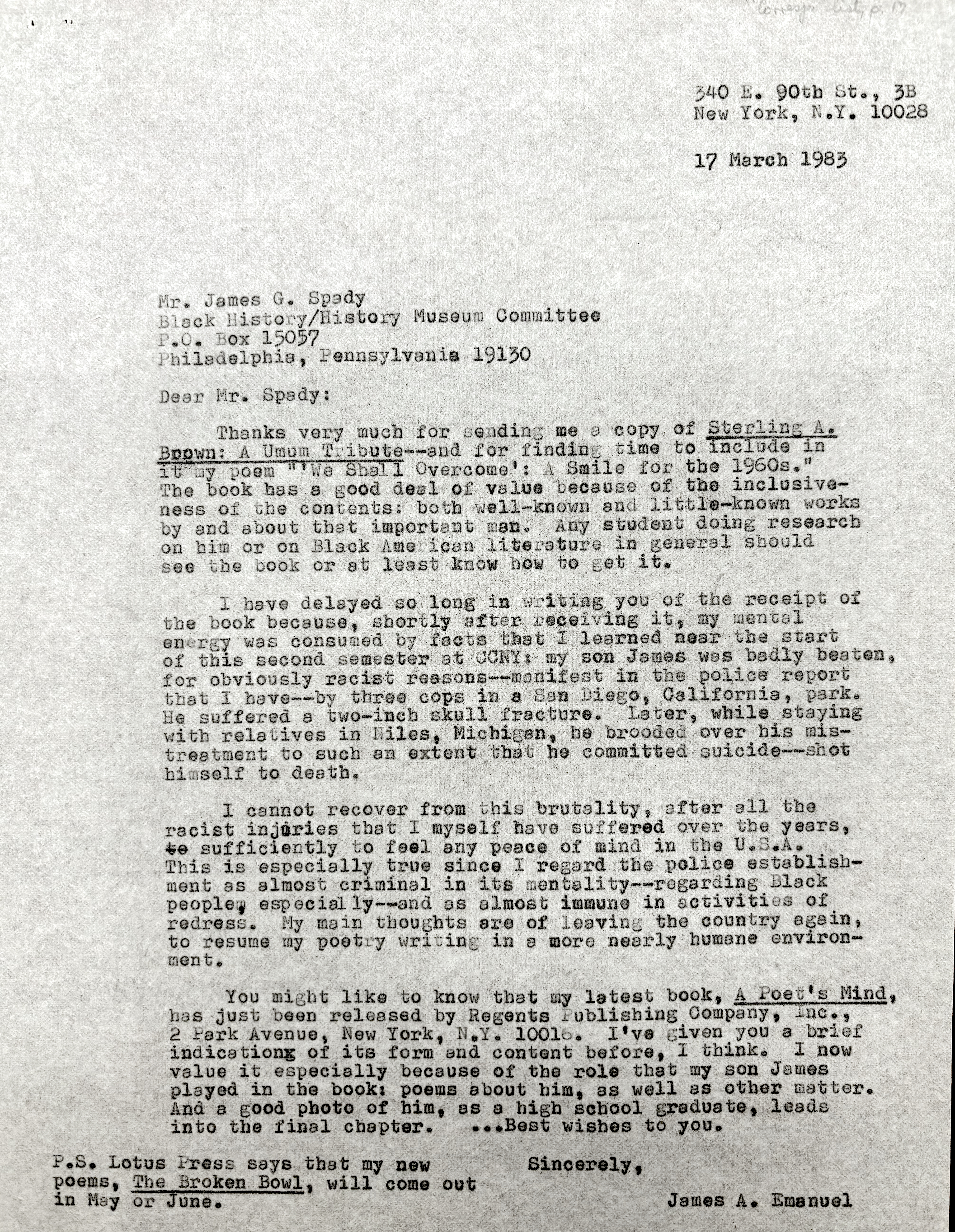 340 E. 90th St., 3B
        New York, N.Y. 10028

        17 March 1983

Mr. James G. Spady
Black History/History Museum Committee
P.O. Box 15057
Philadelphia, Pennsylvania 19130

Dear Mr. Spady:

 Thanks very much for sending me a copy of Sterling A.
Brown: A Umum Tribute--and for finding time to include in
it my poem "'We Shall Overcome': A Smile for the 1960s."
The book has a good deal of value because of the inclusive-
ness of the contents: both well-known and little-known works
by and about that important man. Any student doing research
on him or on Black American literature in general should
see the book or at least know how to get it.

 I have delayed so long in writing  you of the receipt of
the book because, shortly after receiving it, my mental
energy was consumed by facts that I learned near the start
of this second semester at CCNY: my son James was badly beaten,
for obviously racist reasons--manifest in the police report
that I have--by three cops in a San Diego, California, park.
He suffered a two-inch skull fracture. Later, while staying
with relatives in Niles, Michigan, he brooded over his mis-
treatment to such an extent that he committed suicide--shot
himself to death.

 I cannot recover from this brutality, after all the
racist injuries that I myself have suffered over the years,
to sufficiently to feel any peace of mind in the U.S.A.
This is especially true since I regard the police establish-
ment as almost criminal in its mentality--regarding Black
people, especially--and as almost immune in activities of
redress. My main thoughts are of leaving the country again,
to resume my poetry writing in a more nearly humane environ-
ment.

 You might like to know that my latest book, A Poet's Mind,
has just been released by Regents Publishing Company, Inc., 
2 Park Avenue, New York, N.Y. 10016. I've given you a brief
indication of its form and content before, I think. I now
value it especially because of the role that my son James
played in the book: poems about him, as well as other matter.
And a good photo of him, as a high school graduate, leads
into the final chapter.  ... Best wishes to you. 

   Sincerely, 

      James A. Emanuel

-S. Lotus Press says that my new 
-ems, The Broken Bowl, will come out
  May or June.

