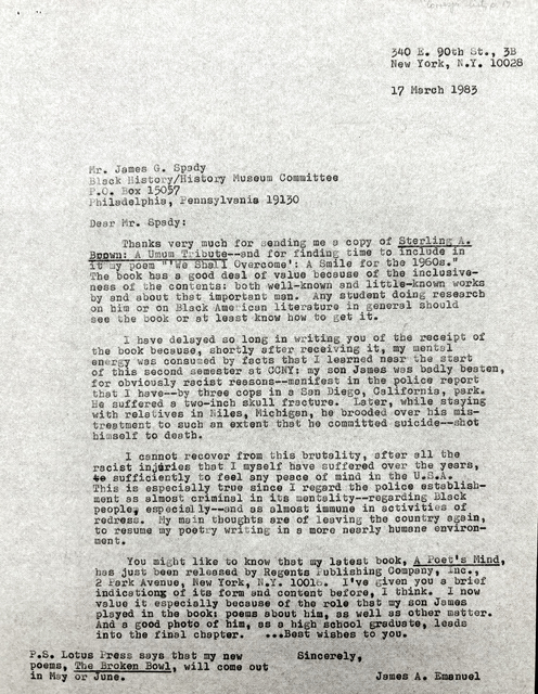 340 E. 90th St., 3B
        New York, N.Y. 10028

        17 March 1983

Mr. James G. Spady
Black History/History Museum Committee
P.O. Box 15057
Philadelphia, Pennsylvania 19130

Dear Mr. Spady:

 Thanks very much for sending me a copy of Sterling A.
Brown: A Umum Tribute--and for finding time to include in
it my poem "'We Shall Overcome': A Smile for the 1960s."
The book has a good deal of value because of the inclusive-
ness of the contents: both well-known and little-known works
by and about that important man. Any student doing research
on him or on Black American literature in general should
see the book or at least know how to get it.

 I have delayed so long in writing  you of the receipt of
the book because, shortly after receiving it, my mental
energy was consumed by facts that I learned near the start
of this second semester at CCNY: my son James was badly beaten,
for obviously racist reasons--manifest in the police report
that I have--by three cops in a San Diego, California, park.
He suffered a two-inch skull fracture. Later, while staying
with relatives in Niles, Michigan, he brooded over his mis-
treatment to such an extent that he committed suicide--shot
himself to death.

 I cannot recover from this brutality, after all the
racist injuries that I myself have suffered over the years,
to sufficiently to feel any peace of mind in the U.S.A.
This is especially true since I regard the police establish-
ment as almost criminal in its mentality--regarding Black
people, especially--and as almost immune in activities of
redress. My main thoughts are of leaving the country again,
to resume my poetry writing in a more nearly humane environ-
ment.

 You might like to know that my latest book, A Poet's Mind,
has just been released by Regents Publishing Company, Inc., 
2 Park Avenue, New York, N.Y. 10016. I've given you a brief
indication of its form and content before, I think. I now
value it especially because of the role that my son James
played in the book: poems about him, as well as other matter.
And a good photo of him, as a high school graduate, leads
into the final chapter.  ... Best wishes to you. 

   Sincerely, 

      James A. Emanuel

-S. Lotus Press says that my new 
-ems, The Broken Bowl, will come out
  May or June.

