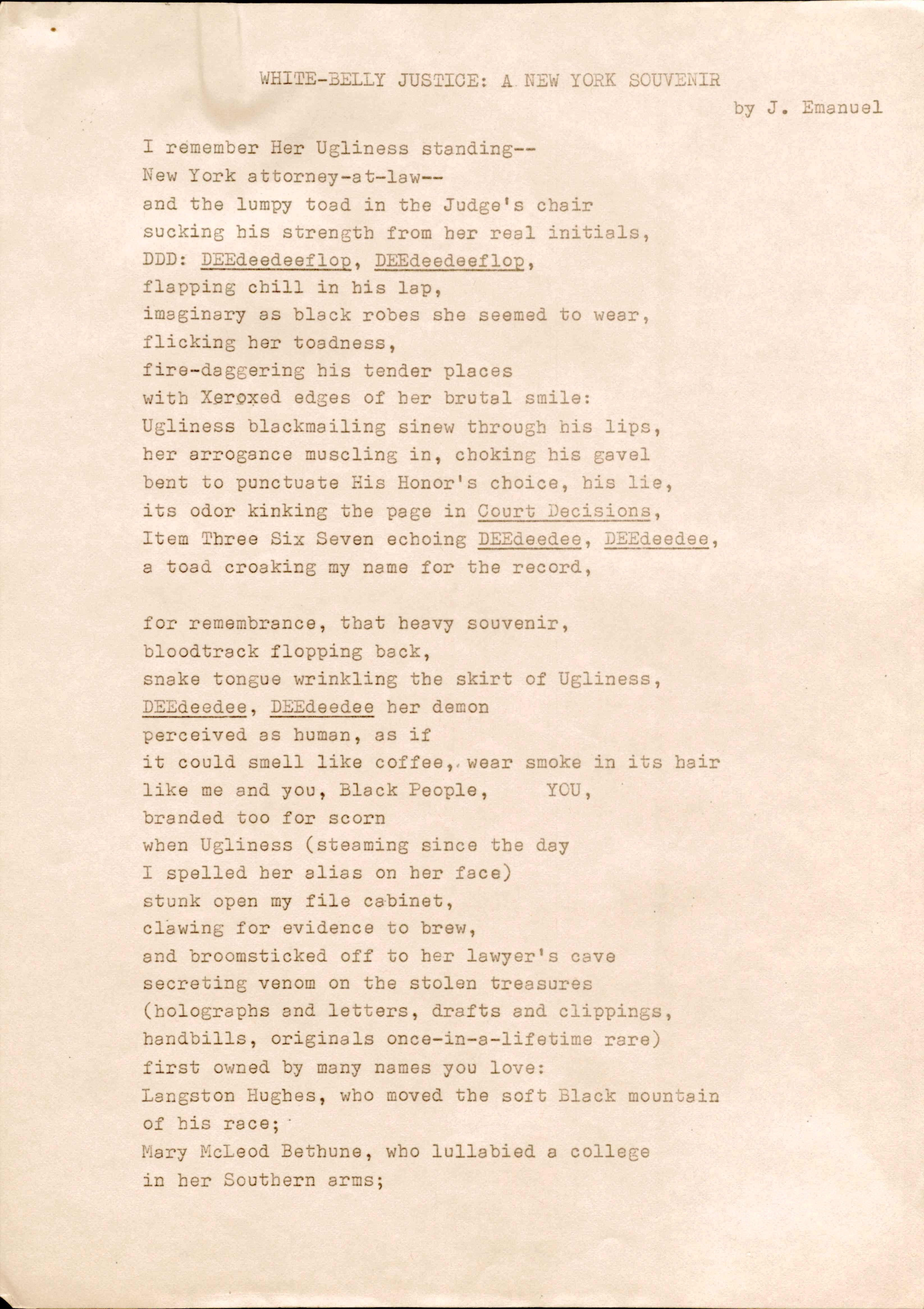 WHITE-BELLY JUSTICE: A NEW YORK SOUVENIOR
by. J. Emanuel

I remember Her Ugliness standing--
New York attorney-at-law--
and the lumpy toad in the Judge’s chair
sucking his strength from her real initials,
DDD: DEEdeedeeflop, DEEdeedeeflop,
flapping chill in his lap,
imaginary as black robes she seemed to wear,
flicking her toadness,
fire-daggering his tender places
with Xeroxed edges of her brutal smile:
Ugliness blackmailing sinew through his lips,
her arrogance muscling in, choking his gavel
bent to punctuate His Honor’s choice, his like,
its odor kinking the page in Court Decisions,
Item Three Six Seven echoing DEEdeedee, DEEdeedee,
a toad croaking my name for the record,

for remembrance, that heavy souvenir,
bloodtrack flopping back,
snake tongue wrinkling the skirt of Ugliness,
DEEdeedee, DEEdeedee her demon
perceived as human, as if
it could smell like coffee, wear smoke in its hair
like me and you, Black People,     YOU, 
branded too for scorn
when Ugliness (steaming since the day
I spelled her alias on her face)
stunk open my file cabinet, 
clawing for evidence to brew,
and broomsticked off to her lawyer’s cave
secreting venom on the stolen treasures
(holographs and letters, drafts and clippings,
handbills, originals once-in-a-lifetime rare)
first owned by many names you love:
Langston Hughes, who moved the soft Black mountain
of his race;
Mary McLeod Bethune, who lullabied a college
in her Southern arms; 
