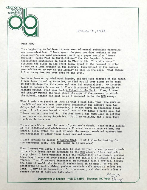 "Oklahoma  Baptist  University  ABU          March 15, 1983  Dear Jim,   I am beginning to believe in some sort of mental telepathy regarding  our communication. I have spent the past two days working on our  department's new word processor, writing a paper entitled ""James  Emanuel: Negro Poet to Earth—Citizen” for the Popular Culture  Association conference in April in Wichita KS. This afternoon I  finished the piece in its draft form, typed in the command to print  it out on a line printer in the library, then walked by the campus  post office on my way to the library to pick up the copy. What should  I find in my box but your note of the 10th.  You have been on my mind much lately, and not just because of the paper.  I have been intending to write, to find out if your plans to be back  at City College for this year and next had materialized, My interim  class in January (a course in Black literature focused primarily on  Richard Wright) read your book A Chisel in the Dark, Also, I have  had inquiry within the week about the copy of the manuscript which  the Hubbell Center had sent me as I prepared to do the DLB essay.   What I told the people at Duke is what I must tell you: the work on  the DLB volume has been very slow; apparently the editors have had  delays (of choice or of necessity, I do not know) in preparing final  copy, I had a promise of a proof text of the essay a month ago, but  have not yet received it. Neither have I had much luck in getting  them to respond to my. inquiries So, I am waiting, and I hope that  the book is done soon.   I receive with sorrow the news of your son’s death. Your poetic record  of his childhood and adolescence will stand as a tribute to him, but  cannot, alas, bring him back or undo the wrongs committed against him  and thousands of other young black men and women.  I look forward to seeing A Poet’s Mind. I will also b e looking for the Burroughs book. Are the poems in it new ones?   When I wrote you last, I declined to look at your current poems in order  to retain a frame for my comments in the DLB essay. Since beginning  the project, I have wondered about the feasability of a longer, perhaps  book--length study of your poetic life (to include, of course, the early  years). I still am very interested in pursuing such a project, though  the form it would take is still rather hazy in my mind. If you are  interested in such a thing, perhaps we could talk about it before too  long. I may be in Connecticut for the summer, and that could offer a  chance for us to meet and talk about it.          Always,          Doug  Department of English (405) 275-2850 Shawnee, OK 74801 "