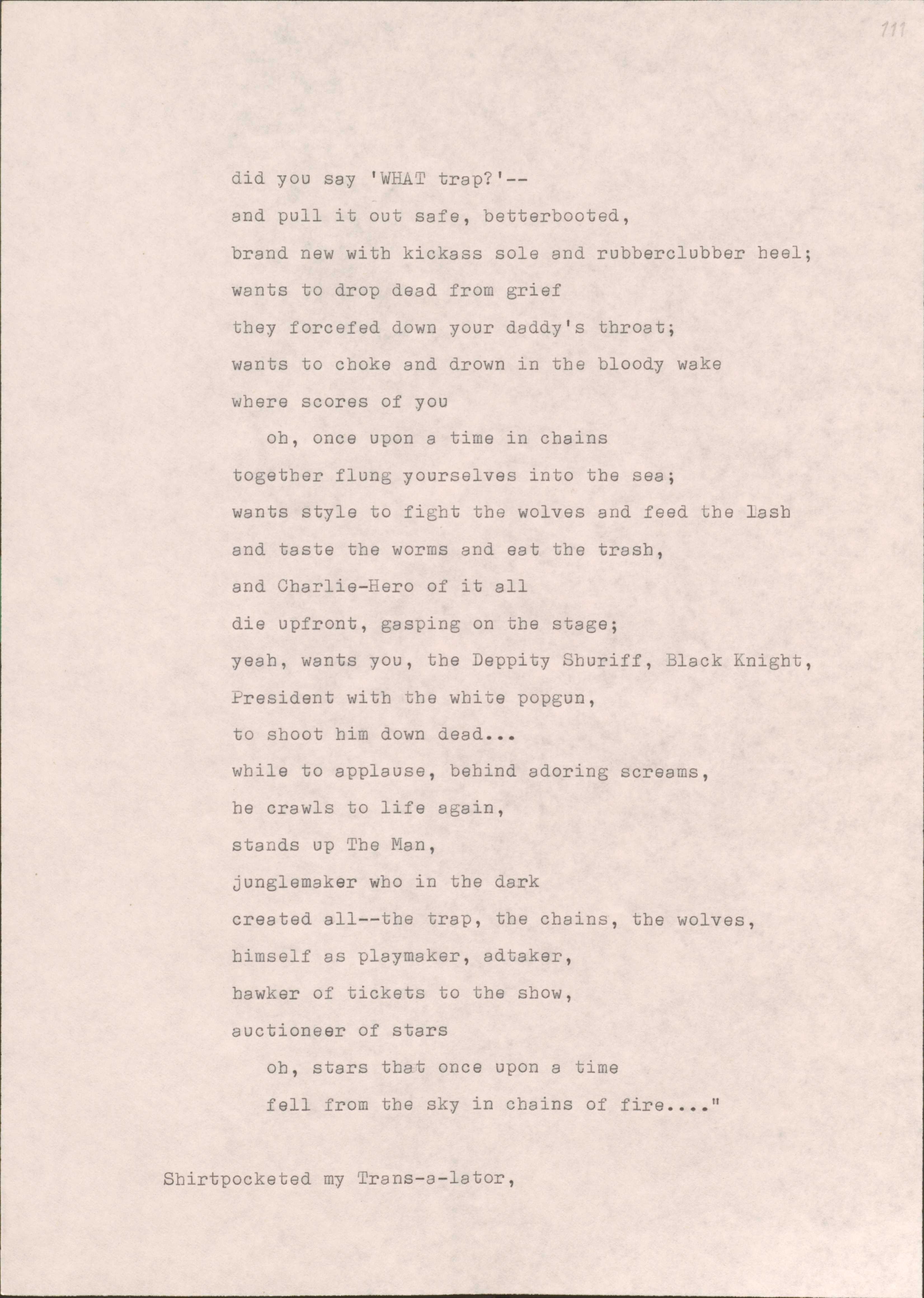 did you say 'WHAT trap?'--
and pull it out safe, betterbooted,
brand new with kickass sole and rubberclubber heel; 
wants to drop dead from grief 
they forcefed down your daddy's throat;
wants to choke and drown in the bloody wake
where scores of you 
oh, once upon a time in chains 
together flung yourselves into the sea; 
wants style to fight the wolves and feed the lash 
and taste the worms and eat the trash, 
and Charlie-Hero of it all 
die upfront, gasping on the stage; 
yeah, wants you, the Deppity Shuriff, Black Knight,
President with the white popgun, 
to shoot him down dead...
while to applause, behind adoring screams, 
he crawls to life again, 
stands up The Man, 
junglemaker who in the dark 
created all--the trap, the chains, the wolves,
himself as playmaker, adtaker, 
hawker of tickets to the show, 
auctioneer of stars 
oh, stars that once upon a time 
fell from the sky in chains of fire....”

Shirtpocketed my Trans-a-lator,
