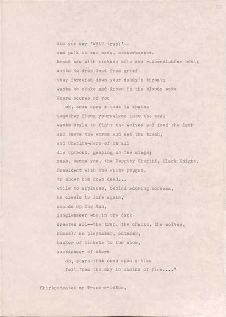 did you say 'WHAT trap?'--
and pull it out safe, betterbooted,
brand new with kickass sole and rubberclubber heel; 
wants to drop dead from grief 
they forcefed down your daddy's throat;
wants to choke and drown in the bloody wake
where scores of you 
oh, once upon a time in chains 
together flung yourselves into the sea; 
wants style to fight the wolves and feed the lash 
and taste the worms and eat the trash, 
and Charlie-Hero of it all 
die upfront, gasping on the stage; 
yeah, wants you, the Deppity Shuriff, Black Knight,
President with the white popgun, 
to shoot him down dead...
while to applause, behind adoring screams, 
he crawls to life again, 
stands up The Man, 
junglemaker who in the dark 
created all--the trap, the chains, the wolves,
himself as playmaker, adtaker, 
hawker of tickets to the show, 
auctioneer of stars 
oh, stars that once upon a time 
fell from the sky in chains of fire....”

Shirtpocketed my Trans-a-lator,
