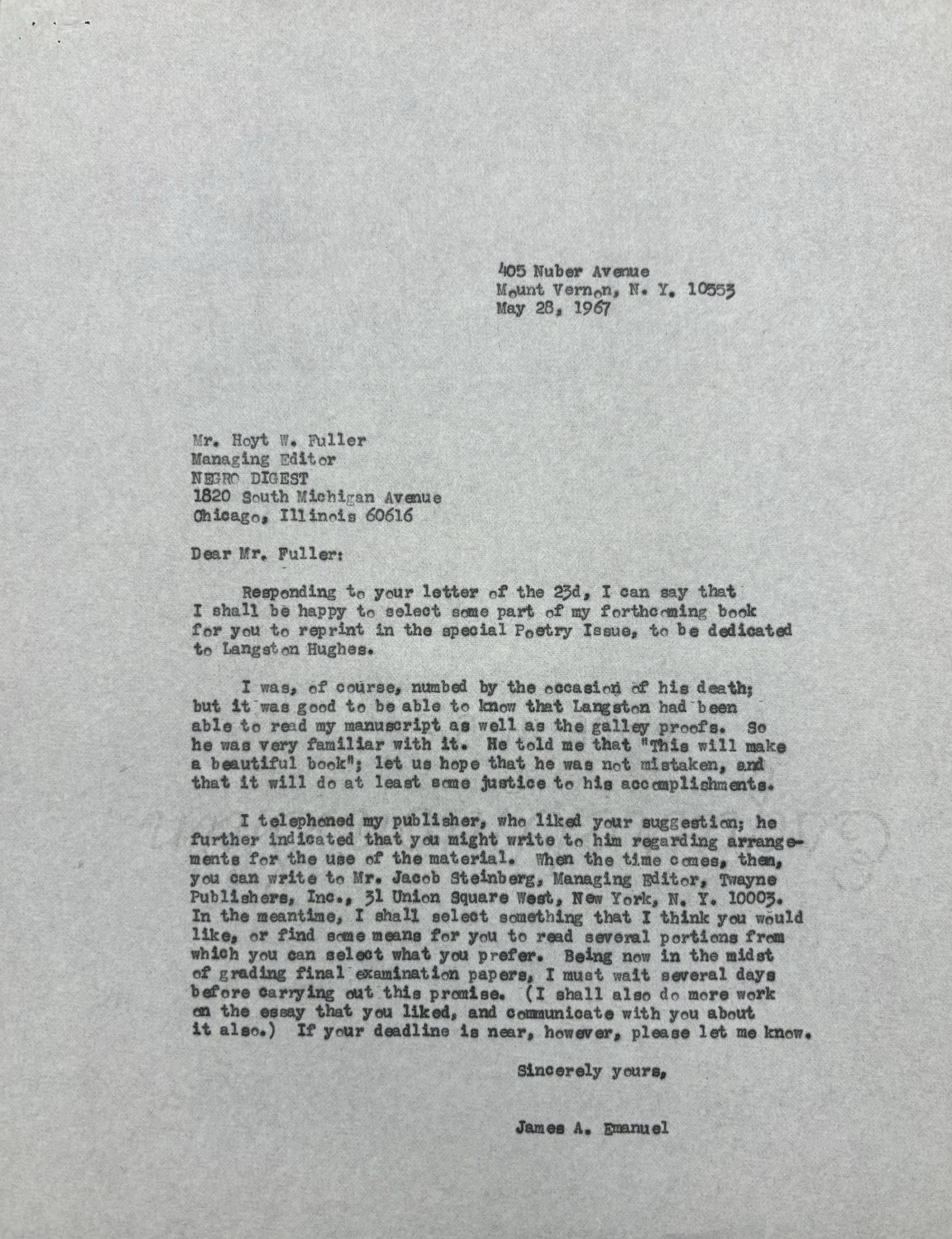 405 Nuber Avenue
       Mount Vernon, N.Y. 10553
       May 28, 1967





Mr. Hoyt W. Fuller
Managing Director
NEGRO DIGEST
1820 South Michigan Avenue
Chicago, Illinois 60615

Dear Mr. Fuller:

 Responding to your letter of the 23d, I can say that
I shall be happy to select some part of my forthcoming book
for you to reprint in the special Poetry Issue, to be dedicated
to Langston Hughes.

 I was, of course, numbed by the occasion of his death;
but it was good to be able to know that Langston had been
able to read my manuscript as well as the galley proofs. So
he was very familiar with it. He told me that "This will make
a beautiful book"; let us how that he was not mistaken, and
that it will do at least some justice to his accomplishments.

 I telephoned my publisher, who liked your suggestion; he
further indicated that you might write to him regarding arrange-
ments for the use of the material. When the time comes, then,
you can write to Mr. Jacob Steinberg, Managing Editor, Twayne,
Publishers, Inc., 31 Unition Square West, New York, N.Y. 10003.
In the meantime, I shall select something that I think you would
like, or find some means for you to read several portions from
which you can select what you prefer. Being now in the midst
of grading final examination papers, I must wait several days
before carrying out this promise. (I shall also do more work
on the essay that you liked, and communicate with you about
it also.) If your deadline is near, however, please let me know.

       Sincerely yours,

       James A. Emanuel
 
