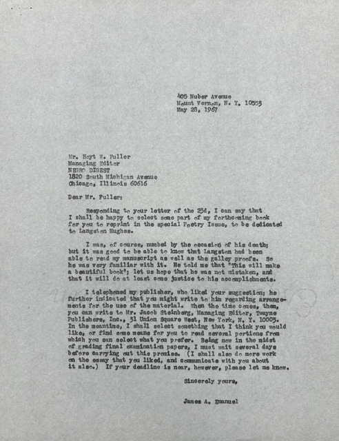 405 Nuber Avenue
       Mount Vernon, N.Y. 10553
       May 28, 1967





Mr. Hoyt W. Fuller
Managing Director
NEGRO DIGEST
1820 South Michigan Avenue
Chicago, Illinois 60615

Dear Mr. Fuller:

 Responding to your letter of the 23d, I can say that
I shall be happy to select some part of my forthcoming book
for you to reprint in the special Poetry Issue, to be dedicated
to Langston Hughes.

 I was, of course, numbed by the occasion of his death;
but it was good to be able to know that Langston had been
able to read my manuscript as well as the galley proofs. So
he was very familiar with it. He told me that "This will make
a beautiful book"; let us how that he was not mistaken, and
that it will do at least some justice to his accomplishments.

 I telephoned my publisher, who liked your suggestion; he
further indicated that you might write to him regarding arrange-
ments for the use of the material. When the time comes, then,
you can write to Mr. Jacob Steinberg, Managing Editor, Twayne,
Publishers, Inc., 31 Unition Square West, New York, N.Y. 10003.
In the meantime, I shall select something that I think you would
like, or find some means for you to read several portions from
which you can select what you prefer. Being now in the midst
of grading final examination papers, I must wait several days
before carrying out this promise. (I shall also do more work
on the essay that you liked, and communicate with you about
it also.) If your deadline is near, however, please let me know.

       Sincerely yours,

       James A. Emanuel
 
