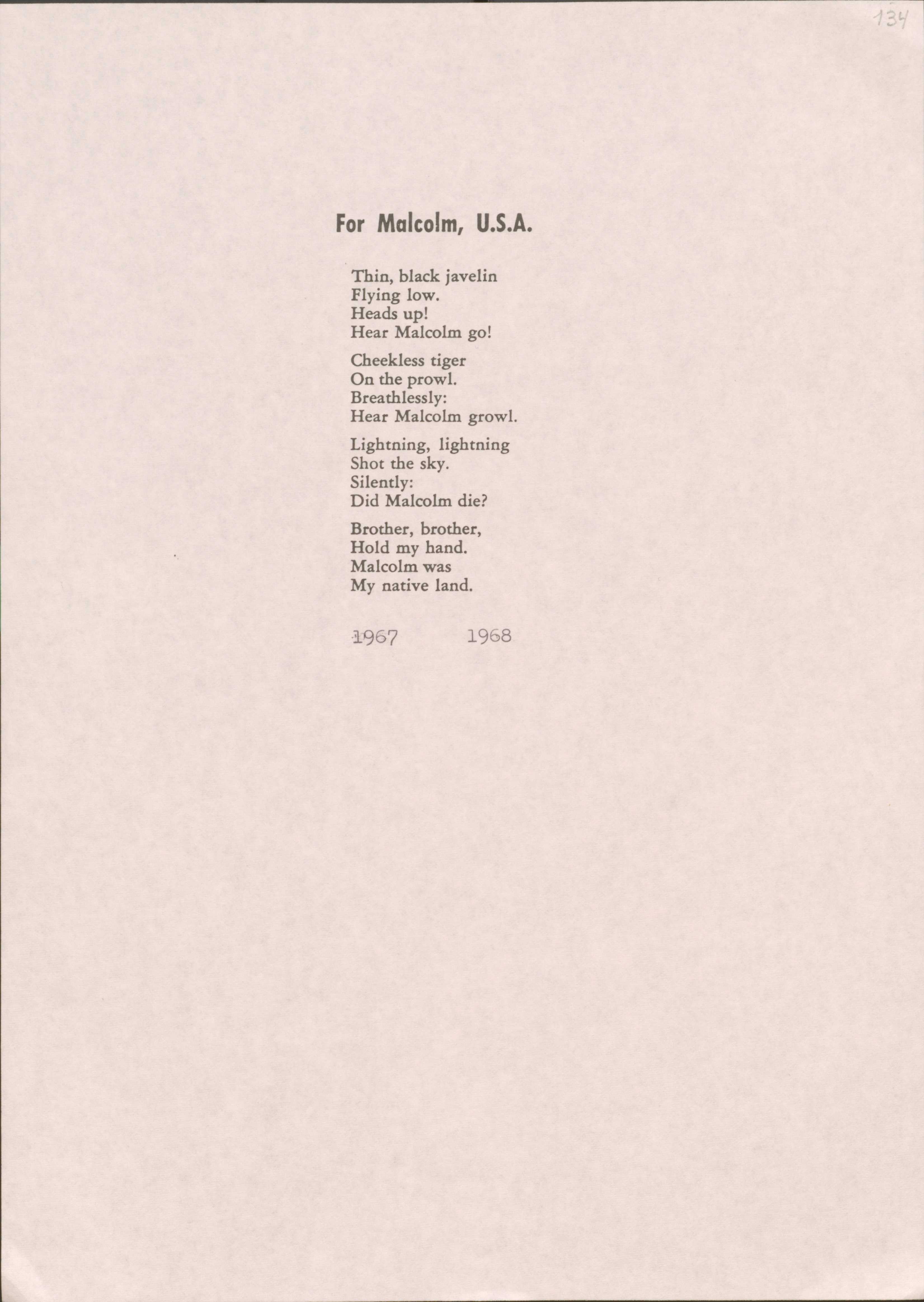 For Malcolm, U.S.A.
Thin, black javelin Flying low.
Heads up!
Hear Malcolm go!
Cheekless tiger On the prow1. Breathlessly:
Hear Malcolm growl.
Lightning, lightning Shot the sky.
Silently:
Did Malcolm die?
Brother, brother, Hold my hand. Malcolm was My native land.
·i967 1968
