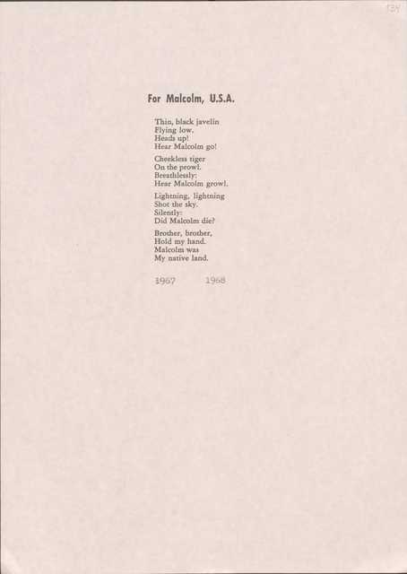 For Malcolm, U.S.A.
Thin, black javelin Flying low.
Heads up!
Hear Malcolm go!
Cheekless tiger On the prow1. Breathlessly:
Hear Malcolm growl.
Lightning, lightning Shot the sky.
Silently:
Did Malcolm die?
Brother, brother, Hold my hand. Malcolm was My native land.
·i967 1968
