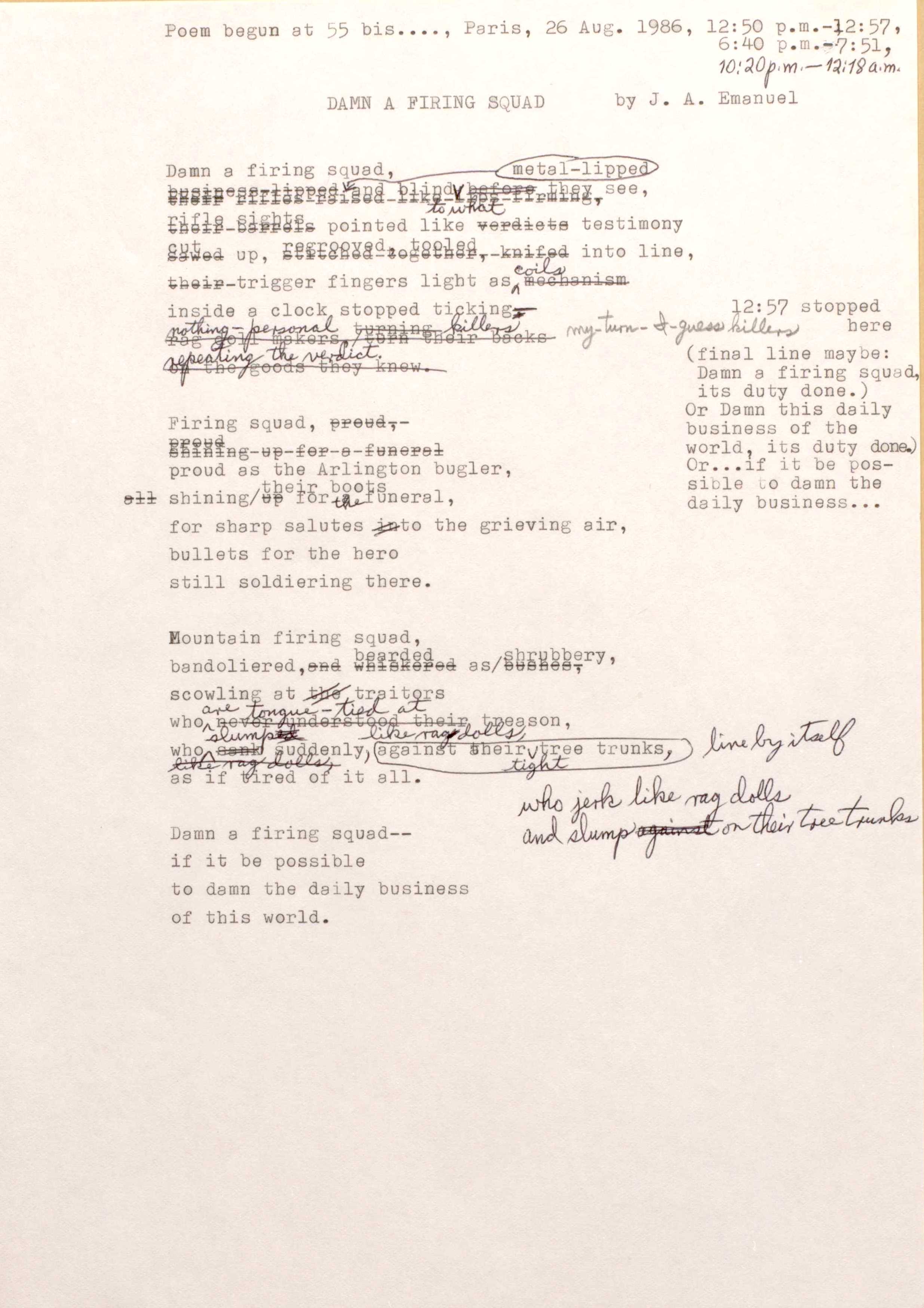Poem begun at 55 bis ...., Paris, 26 Aug. 1986, 12:50 p.m.—12:57, 6:40 p.m.—7:51, [*10:20 p.m.—12.18 a.m.*]

DAMN A FIRING SQUAD
by J. A. Emanuel

Damn a firing squad,
[Business lipped] metal-lipped and blind to what [before they see,
[their rifles raised like [undecipherable] firming,
[their barrels] rifle sights pointed like [verdicts] testimony
[sawed] cut up, [stitched together, knifed] regrooved, tooled into line
[their] trigger fingers light as coils [mechanism]
inside a clock stopped ticking —
[rag doll makers, turn their backs]
[of the goods they knew.]
Nothing-personal killers
Repeating the verdict. 
[*12:57 stopped here (final line maybe: Damn a firing squad, its duty done.) Or Damn this daily business of the world, its duty done.) Or … if it be possible to damn the daily business…).*]

Firing squad, [proud]
[proud]
[shining up for a funeral,]
proud as the Arlington bugler,
[all] shining/[up]their boots for the funeral
for sharp salutes into the grieving air,
bullets for the hero
still soldering there.

Mountain firing squad,
bandoliered, [and whiskers] bearded as/[bushes]shrubbery,
scowling at [the] traitors
who are tongue-tied at [never understood] their treason,
who slump [sank] suddenly, like rag dolls, 
against their tight tree trunks, 
[*line by itself*]
[*who jerk like rag dolls and slump on their tree trunks*]
as if tired of it all.

Damn a firing squad--
if it be possible
to damn the daily business
of this world.

