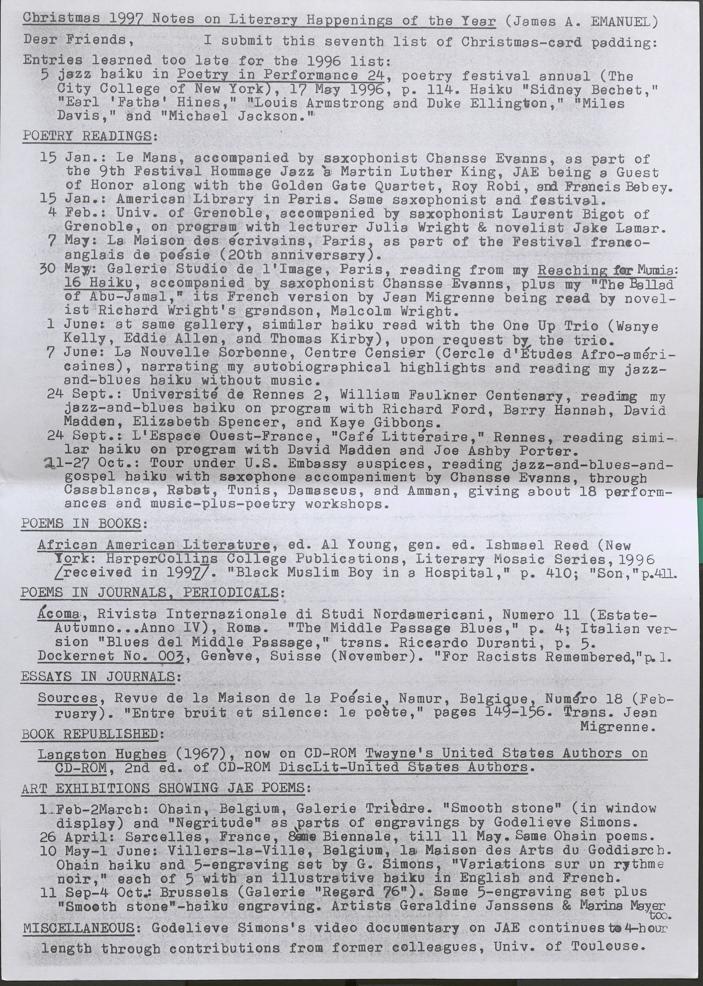 Christmas 1997 Notes on Literary Happenings of the Year (James A. EMANUEL) Dear Friends, I submit this seventh list of Christmas-card padding: Entries learned too late for the 1996 list: 5 jazz haiku in Poetry in Performance 24, poetry festival annual (The City College of New York), 17 May 1996, p. 114. Haiku "Sidney Bechet," "Earl 'Fatha' Hines," "Louis Armstrong and Duke Ellington," "Miles Davis," and "Michael Jackson." POETRY READINGS: 15 Jan.: Le Mans, accompanied by saxophonist Chansse Evanns, as part of the 9th Festival Hommage Jazz a Martin Luther King, JAE being a Guest of Honor along with the Golden Gate Quartet, Roy Robi, and Francis Beb ey. 15 Jan.: American Library in Paris. Same saxophonist and festival. 4 Feb.: Univ. of Grenoble, accompanied by saxophonist Laurent Bigot of Grenoble, on program with lecturer Julia Wright & novelist Jake Lamar. 7 May: La Maison des ecrivains, Paris, as part of the Festival francoangla, is de poesie ( 20th anniversary ). 30 May: Galerie Studio de l' Image, Paris, reading from my Reaching forMumia: 16 Haiku, accompanied by saxophonist Chansse Evanns, plus my "The Ballad of Abu-Jamal,• its French version by Jean Migrenne being read by novelist Richard Wright's grandson, Malcolm Wright. 1 June: at same gallery, simmlar haiku read with the One Up Trio (Wanye Kelly, Eddie Allen, and Thomas Kirby), upon request bf the trio. 7 June: La Nouvelle Sorbonne, Centre Censier (Carela d'Etudes Afro-americaines), narrating my autobiographical highlights and reading my jazzand- blues haiku without music. 24 Sept.: Universite de Rennes 2, William Faulkner Centenary, reading my jazz-and-blues haiku on program with Richard Ford, Barry Hannah, David Madden, Elizabeth Spencer, and Kaye Gibbons. 24 Sept.: L'Espaee Ouest-France, "CafJ Litteraire," Rennes, reading similar haiku on program with David Madden and Joe Ashby Porter. 21-27 Oct.: Tour under U.S. Embassy auspices, reading jazz-and-blues-andgospel haiku with saxophone accompaniment by Chansse Evanns, through Casablanca, Rabat, Tunis, Damascus, and Amman, giving about 18 performances and music-plus-poetry workshops. POEMS IN BOOKS: African American Literature, ed. Al Young, gen. ed. Ishmael Reed (New York: HarperCollins College Publications, Literary Mosaic Series, 1996 Lreceived in 1997] "Black Muslim Boy in a Hospital," p. 410; "Son,"p.411. POEMS IN JOURNALS, PERIODICALS: Acoma, Rivista Internazionale di Studi Nordamericani, Numero 11 (EstateAutumno ..• Anno IV), Roma. "The Middle Passage Blues," p. 4; Italian version "Blues del Middle Passage,• trans. Riccardo Duranti, p. 5. Dockernet No. 003, Geneve, Suisse (November). "For Racists Remembered,"p. 1. I ESSAYS IN JOURNALS: Sources, Revue de la Maison de la Potsie, Namur, Belgigue, Numero 18 (February). "Entre bruit et silence: le polte, 11 pages 149-156. Trans. Jean BOOK REPUBLISHED: Migrenne. Langston Hughes (1967), now on CD-ROM Twayne's United States Authors on CD-ROM, 2nd ed. of OD-ROM DiscLit-United States Authors. ART EXHIBITIONS SHOWING JAE POEMS: 1. Feb-2March: Ohain, Belgium, Galerie Tri'3dre. 11 Smooth stone" ( in window display) and "Negritude" as parts of engravings by Godelieve Simons. 26 April: Sare ell es, France, SamBieennale, till 11 Mai. Same Ohain poems. 10 May-1 June: Villers-la-Ville, Belgium, l& Maison des Arts du Goddiarch. Ohain haiku and 5-engraving set bJ G. Simons, "Variations sur un rythme noir," each of 5 with an illustrative haiku in English and French. 11 Sep-4 Oct.: Brussels (Galerie "Regard 76"). Same 5-engraving set plus "Smooth stone"-haiku engraving. Artists Geraldine Janssens & Marina Mayer tco. MISCELLANEOUS: Godelieve Simons's video documentary on JAE continues to 4-hour length through contributions from former colleagues, Univ. of Toulouse.
