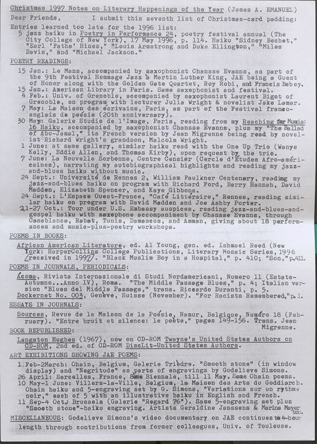 Christmas 1997 Notes on Literary Happenings of the Year (James A. EMANUEL) Dear Friends, I submit this seventh list of Christmas-card padding: Entries learned too late for the 1996 list: 5 jazz haiku in Poetry in Performance 24, poetry festival annual (The City College of New York), 17 May 1996, p. 114. Haiku "Sidney Bechet," "Earl 'Fatha' Hines," "Louis Armstrong and Duke Ellington," "Miles Davis," and "Michael Jackson." POETRY READINGS: 15 Jan.: Le Mans, accompanied by saxophonist Chansse Evanns, as part of the 9th Festival Hommage Jazz a Martin Luther King, JAE being a Guest of Honor along with the Golden Gate Quartet, Roy Robi, and Francis Beb ey. 15 Jan.: American Library in Paris. Same saxophonist and festival. 4 Feb.: Univ. of Grenoble, accompanied by saxophonist Laurent Bigot of Grenoble, on program with lecturer Julia Wright & novelist Jake Lamar. 7 May: La Maison des ecrivains, Paris, as part of the Festival francoangla, is de poesie ( 20th anniversary ). 30 May: Galerie Studio de l' Image, Paris, reading from my Reaching forMumia: 16 Haiku, accompanied by saxophonist Chansse Evanns, plus my "The Ballad of Abu-Jamal,• its French version by Jean Migrenne being read by novelist Richard Wright's grandson, Malcolm Wright. 1 June: at same gallery, simmlar haiku read with the One Up Trio (Wanye Kelly, Eddie Allen, and Thomas Kirby), upon request bf the trio. 7 June: La Nouvelle Sorbonne, Centre Censier (Carela d'Etudes Afro-americaines), narrating my autobiographical highlights and reading my jazzand- blues haiku without music. 24 Sept.: Universite de Rennes 2, William Faulkner Centenary, reading my jazz-and-blues haiku on program with Richard Ford, Barry Hannah, David Madden, Elizabeth Spencer, and Kaye Gibbons. 24 Sept.: L'Espaee Ouest-France, "CafJ Litteraire," Rennes, reading similar haiku on program with David Madden and Joe Ashby Porter. 21-27 Oct.: Tour under U.S. Embassy auspices, reading jazz-and-blues-andgospel haiku with saxophone accompaniment by Chansse Evanns, through Casablanca, Rabat, Tunis, Damascus, and Amman, giving about 18 performances and music-plus-poetry workshops. POEMS IN BOOKS: African American Literature, ed. Al Young, gen. ed. Ishmael Reed (New York: HarperCollins College Publications, Literary Mosaic Series, 1996 Lreceived in 1997] "Black Muslim Boy in a Hospital," p. 410; "Son,"p.411. POEMS IN JOURNALS, PERIODICALS: Acoma, Rivista Internazionale di Studi Nordamericani, Numero 11 (EstateAutumno ..• Anno IV), Roma. "The Middle Passage Blues," p. 4; Italian version "Blues del Middle Passage,• trans. Riccardo Duranti, p. 5. Dockernet No. 003, Geneve, Suisse (November). "For Racists Remembered,"p. 1. I ESSAYS IN JOURNALS: Sources, Revue de la Maison de la Potsie, Namur, Belgigue, Numero 18 (February). "Entre bruit et silence: le polte, 11 pages 149-156. Trans. Jean BOOK REPUBLISHED: Migrenne. Langston Hughes (1967), now on CD-ROM Twayne's United States Authors on CD-ROM, 2nd ed. of OD-ROM DiscLit-United States Authors. ART EXHIBITIONS SHOWING JAE POEMS: 1. Feb-2March: Ohain, Belgium, Galerie Tri'3dre. 11 Smooth stone" ( in window display) and "Negritude" as parts of engravings by Godelieve Simons. 26 April: Sare ell es, France, SamBieennale, till 11 Mai. Same Ohain poems. 10 May-1 June: Villers-la-Ville, Belgium, l& Maison des Arts du Goddiarch. Ohain haiku and 5-engraving set bJ G. Simons, "Variations sur un rythme noir," each of 5 with an illustrative haiku in English and French. 11 Sep-4 Oct.: Brussels (Galerie "Regard 76"). Same 5-engraving set plus "Smooth stone"-haiku engraving. Artists Geraldine Janssens & Marina Mayer tco. MISCELLANEOUS: Godelieve Simons's video documentary on JAE continues to 4-hour length through contributions from former colleagues, Univ. of Toulouse.