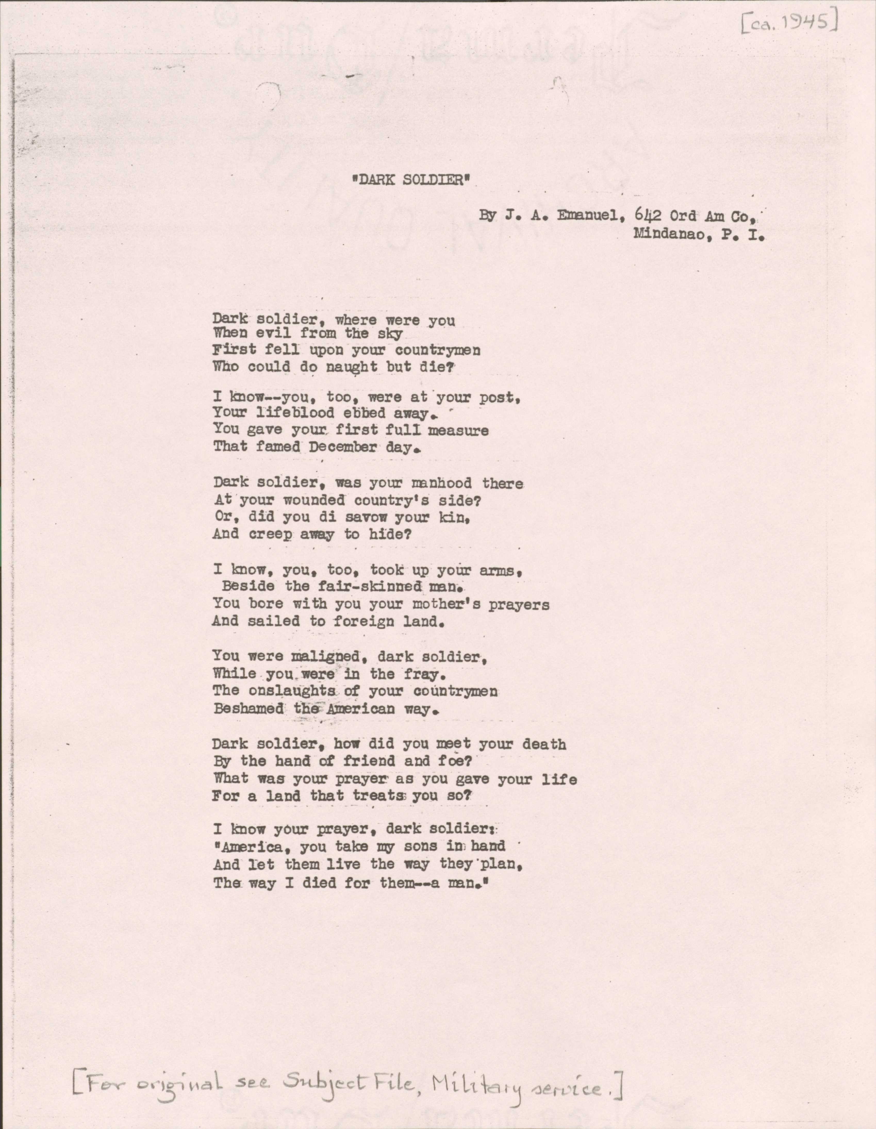 "[ca. 1945]  “DARK SOLDIER”  By J. A. Emanuel, 642 Ord Am Co, Mindanao, P.I.  Dark soldier, where were you When evil from the sky First fell upon your countrymen Who could do naught but die?  I know--you, too, were at your post, Your lifeblood ebbed away. You gave your first full measure That famed December day.  Dark solder, was your manhood there At your wounded country’s side? Or, did you di savow your kin, And creep away to hide?  I know, you, too, took up your harms,  Beside the fair-skinned man. You bore with you your mother’s prayers And sailed to the foreign land.  You were maligned, dark soldier, While you were in the fray. The onslaughts of your countrymen Beshamed the American way.  Dark soldier, how did you meet your death By the hand of friend and foe?  What was your prayer as you gave your life For a land that treats you so?  I know your prayer, dark solider:  “America, you take my sons in hand And let them live the way they plan, The way I died for them--a man.”  [*For original see Subject File, Military service.]  "