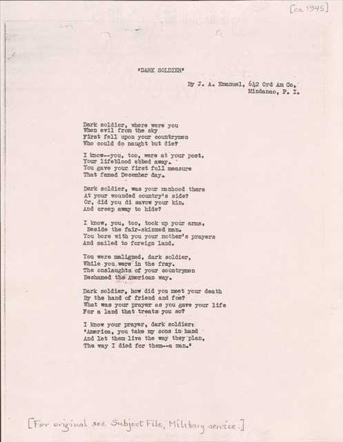 "[ca. 1945]  “DARK SOLDIER”  By J. A. Emanuel, 642 Ord Am Co, Mindanao, P.I.  Dark soldier, where were you When evil from the sky First fell upon your countrymen Who could do naught but die?  I know--you, too, were at your post, Your lifeblood ebbed away. You gave your first full measure That famed December day.  Dark solder, was your manhood there At your wounded country’s side? Or, did you di savow your kin, And creep away to hide?  I know, you, too, took up your harms,  Beside the fair-skinned man. You bore with you your mother’s prayers And sailed to the foreign land.  You were maligned, dark soldier, While you were in the fray. The onslaughts of your countrymen Beshamed the American way.  Dark soldier, how did you meet your death By the hand of friend and foe?  What was your prayer as you gave your life For a land that treats you so?  I know your prayer, dark solider:  “America, you take my sons in hand And let them live the way they plan, The way I died for them--a man.”  [*For original see Subject File, Military service.]  "