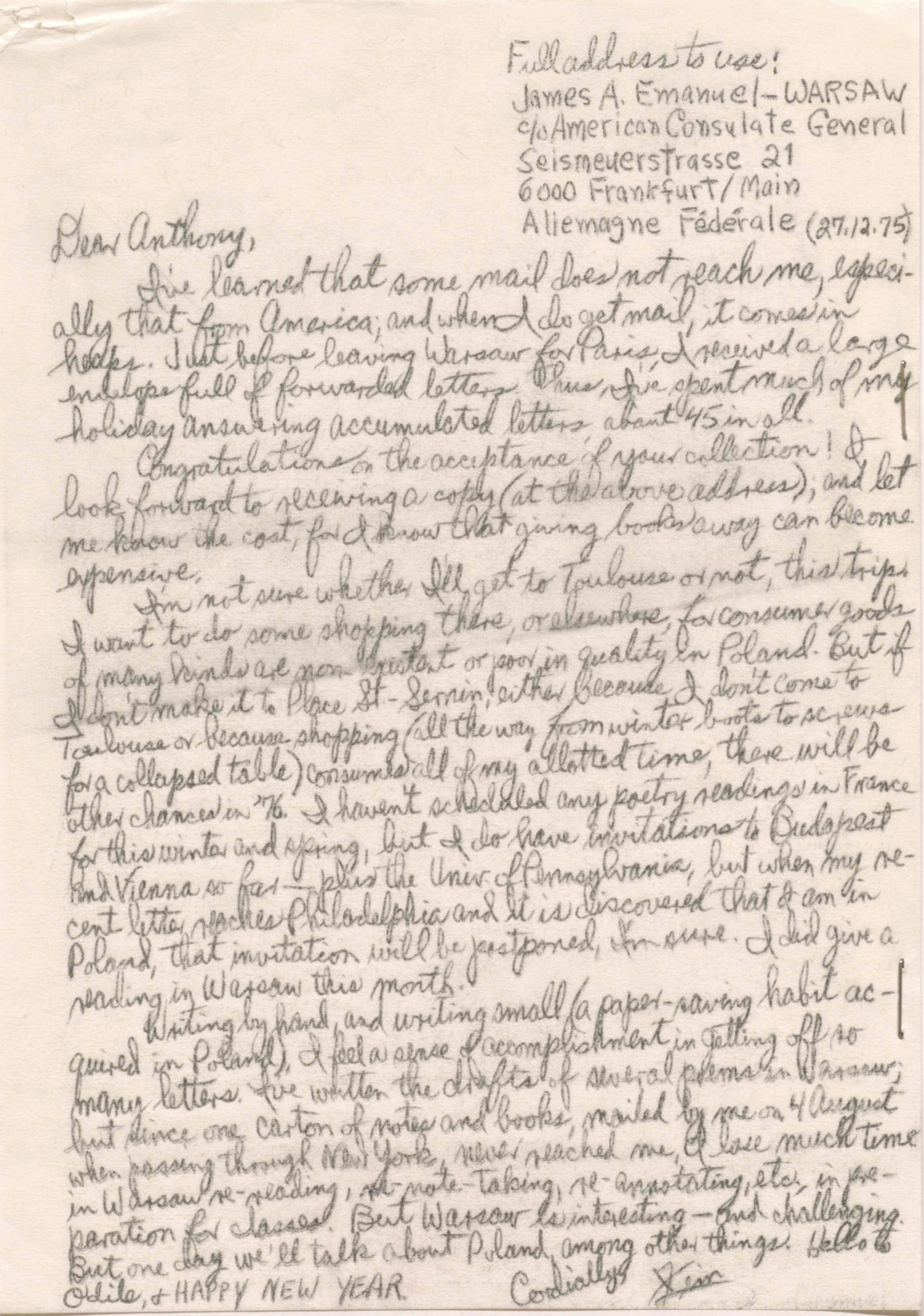 Full address to use:
James A. Emanuel - WARSAW
C/o American Consulate General Seismeuerstrasse 21
600 Frankfurt/Main
Aliemagne Fédérale
(27.12.75)
Dear Anthony
I've learned that some mail does not reach me, especi-
ally that from America; and when I do get mail, it comes in
heaps. Just before leaving Warsaw for Paris, I received a large
envelope full of forwarded letters. Thus, I've spent much of my
holiday answering accumulated letters, about 45 in all.
Congratulations on the acceptance of your collection! I
look forward to receiving a copy (at the above address), and let
me know the cost, for I know that giving books away can become
expensive.
I'm not sure whether I'll get to Toulouse or not, this trip.
I want to do some shopping there, or elsewhere, for consumer goods
of many kinds that are non-existent or poor quality in Poland. But if
I don't make it to Place St-Sernin, either because I don't come to
Toulouse or because shopping (all the way from winter boots to screws
for a collapsed table) consumes all of my allotted time, there will be
other chances in '76. I haven't scheduled any poetry readings in France
for this winter and spring, but I do have invitations to Budapest
and Vienna so far - plus the Univ. of Pennsylvania, but when my re-
cent letter reaches Philadelphia and it is discovered that I am in
Poland, that invitation will be postponed, I'm sure. I did give a
reading in Warsaw this month.
Writing by hand, and writing small (a paper-saving habit ac-
quired in Poland), I feel a sense of accomplishment in getting off so
many letters. I've written the drafts of several poems in Warsaw;
but since one carton of notes and books, mailed by me on 4 August
when passing through New York, never reached me, I lose much time
in Warsaw re-reading, re-note-taking, re-annotating, etc., in pre-
parathion for classes. But Warsaw is interesting - and challenging.
But one day we'll talk about Poland, among other things. Hello to
Odile, and HAPPY NEW YEAR.
Cordially,
Jim