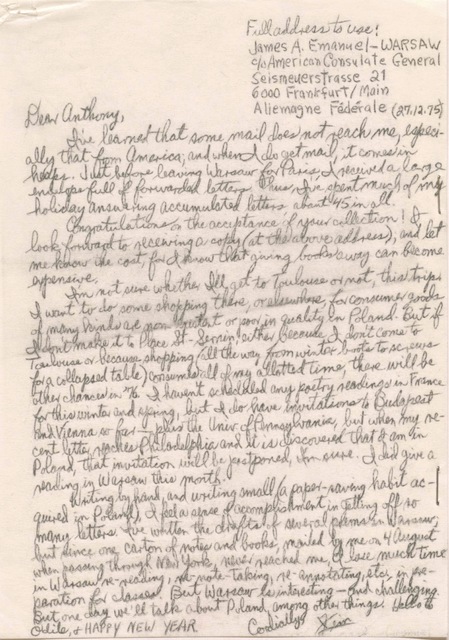 Full address to use:
      James A. Emanuel - WARSAW
      C/o American Consulate General      Seismeuerstrasse 21
      600 Frankfurt/Main
      Aliemagne Fédérale 
          (27.12.75)

Dear Anthony

 I've learned that some mail does not reach me, especi-
ally that from America; and when I do get mail, it comes in
heaps. Just before leaving Warsaw for Paris, I received a large
envelope full of forwarded letters. Thus, I've spent much of my
holiday answering accumulated letters, about 45 in all.
 Congratulations on the acceptance of your collection! I
look forward to receiving a copy (at the above address), and let
me know the cost, for I know that giving books away can become
expensive.
  I'm not sure whether I'll get to Toulouse or not, this trip.
I want to do some shopping there, or elsewhere, for consumer goods
of many kinds that are non-existent or poor quality in Poland. But if
I don't make it to Place St-Sernin, either because I don't come to
Toulouse or because shopping (all the way from winter boots to screws
for a collapsed table) consumes all of my allotted time, there will be
other chances in '76. I haven't scheduled any poetry readings in France
for this winter and spring, but I do have invitations to Budapest
and Vienna so far - plus the Univ. of Pennsylvania, but when my re-
cent letter reaches Philadelphia and it is discovered that I am in
Poland, that invitation will be postponed, I'm sure. I did give a
reading in Warsaw this month.
 Writing by hand, and writing small (a paper-saving habit ac-
quired in Poland), I feel a sense of accomplishment in getting off so
many letters. I've written the drafts of several poems in Warsaw;
but since one carton of notes and books, mailed by me on 4 August
when passing through New York, never reached me, I lose much time 
in Warsaw re-reading, re-note-taking, re-annotating, etc., in pre-
parathion for classes. But Warsaw is interesting - and challenging.
But one day we'll talk about Poland, among other things. Hello to
Odile, and HAPPY NEW YEAR.
    Cordially,
      Jim
