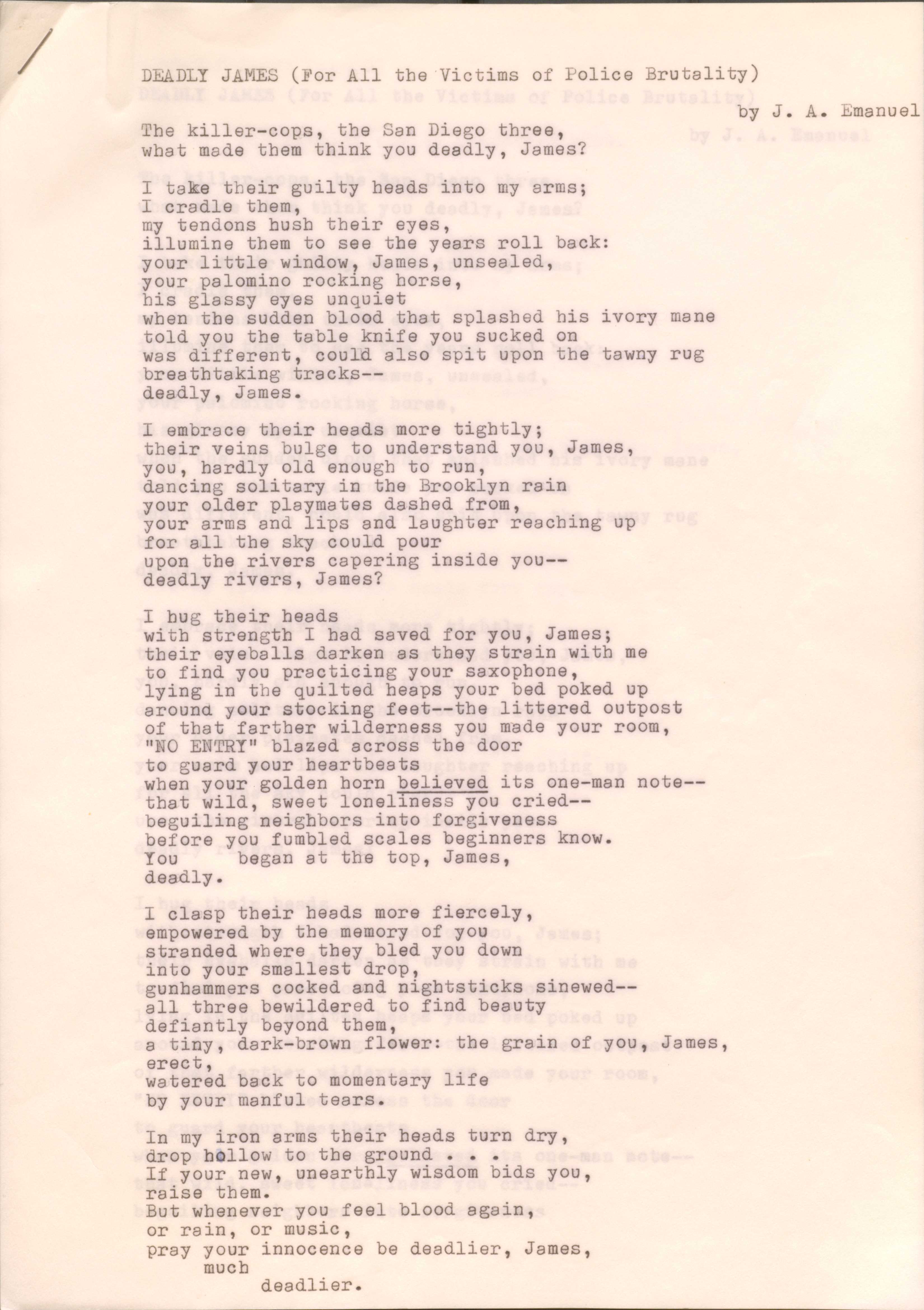 DEADLY JAMES (For All the Victims of Police Brutality)

by J. A. Emanuel

The killer-cops, the San Diego three,
What made them think you deadly, James?

I take their guilty heads into my arms;
I cradle them,
my tendons hush their eyes,
illume them to see the years roll back:
your little window, James, unsealed,
your palomino rocking horse,
his glassy eyes unquiet
when the sudden blood that splashed his ivory mane
told you the table knife you sucked on
was different, could also spit upon the tawny rug
breathtaking tracks--
deadly, James.

I embrace their heads more tightly;
their veins bulge to understand you, James,
you, hardly old enough to run,
dancing solitary in the Brooklyn rain,
your older playmates dashed from,
your arms and lips and laughter reaching up
for all the sky could pour
upon the rivers capering inside you--
deadly rivers, James?

I hug their heads
with strength I had saved for you, James;
their eyeballs darken as they strain with me
to find you practicing your saxophone,
lying in the quilted heaps of your bed poked up
around your stocking feet--the littered outpost
of that father wilderness you made your room,
“NO ENTRY” blazed across the door
to guard your heartbeats
when your golden horn believed its one-man note--
that wild, sweet loneliness you cried--
beguiling neighbors into forgiveness
before you fumbled scales beginners know.
You     began at the top, James,
Deadly.

I clasp their heads more fiercely,
empowered by the memory of you
stranded where they bled you down
into your smallest drop,
gunhammers cocked and nighsticks sinewed--
all three bewildered to find beauty
defiantly beyond them,
a tiny, dark-brown flower: the grain of you James,
erect,
watered back to momentary life
by your manful tears.

In my iron arms their heads turned dry,
drop hollow to the ground ... 
If your new, unearthly wisdom bids you,
Raise them.
But whenever you feel blood again,
or rain, or music,
pray your innocence be deadlier, James,
 much
  deadlier.
