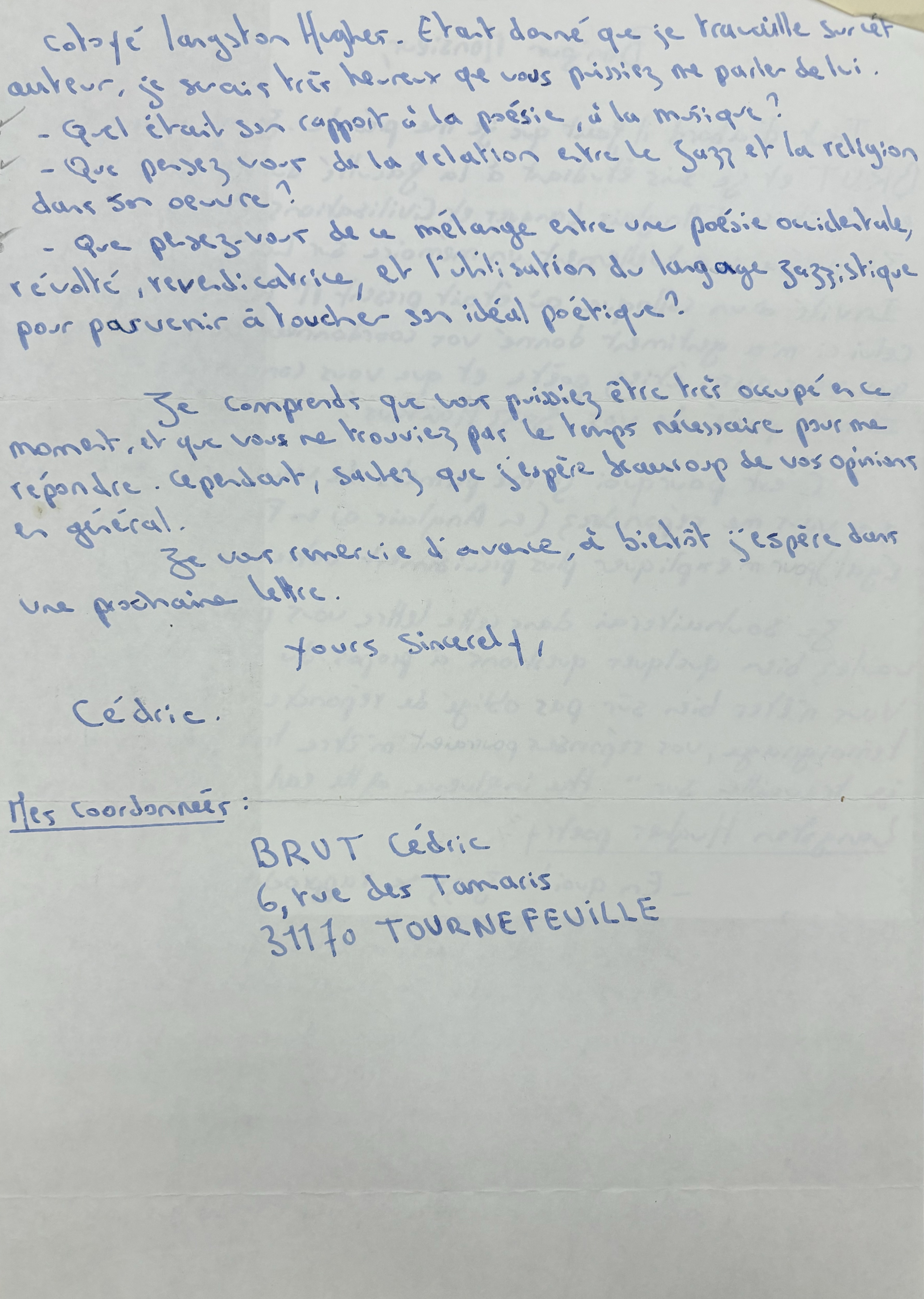 Cotoyé Langston Hughes. Était donné que je tau ville jusiet 
auteur, je serais très heureux que vous Puissiez me parles de lui.

 - Quel était son rapport à la poésie, à la musique ?
 - Que pensez vous de la relation entre le jazz et la
religion dons son œuvre ?
- Que pensez-vous de ce mélange entre une poésie occidentale, révolté, revendicatrice, et l'utilisation du langage jazzistique pour parvenir à toucher son idéal poétique ?

Je comprends que vous puissiez être très occupé encré moment, et que vois ne trouviez par le temps nécessaire pour me répondre. Cependant, sautez que j'espère beaucoup de vos opinions en général.

    Yours sincerely

  Cédric


Mes Coordonnées: 

 BRUT Cédric
 6, rue des Tamaris
 31170 TOURNEFEVILLE





