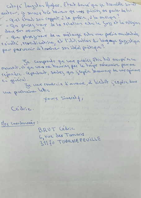 Cotoyé Langston Hughes. Était donné que je tau ville jusiet 
auteur, je serais très heureux que vous Puissiez me parles de lui.

 - Quel était son rapport à la poésie, à la musique ?
 - Que pensez vous de la relation entre le jazz et la
religion dons son œuvre ?
- Que pensez-vous de ce mélange entre une poésie occidentale, révolté, revendicatrice, et l'utilisation du langage jazzistique pour parvenir à toucher son idéal poétique ?

Je comprends que vous puissiez être très occupé encré moment, et que vois ne trouviez par le temps nécessaire pour me répondre. Cependant, sautez que j'espère beaucoup de vos opinions en général.

    Yours sincerely

  Cédric


Mes Coordonnées: 

 BRUT Cédric
 6, rue des Tamaris
 31170 TOURNEFEVILLE




