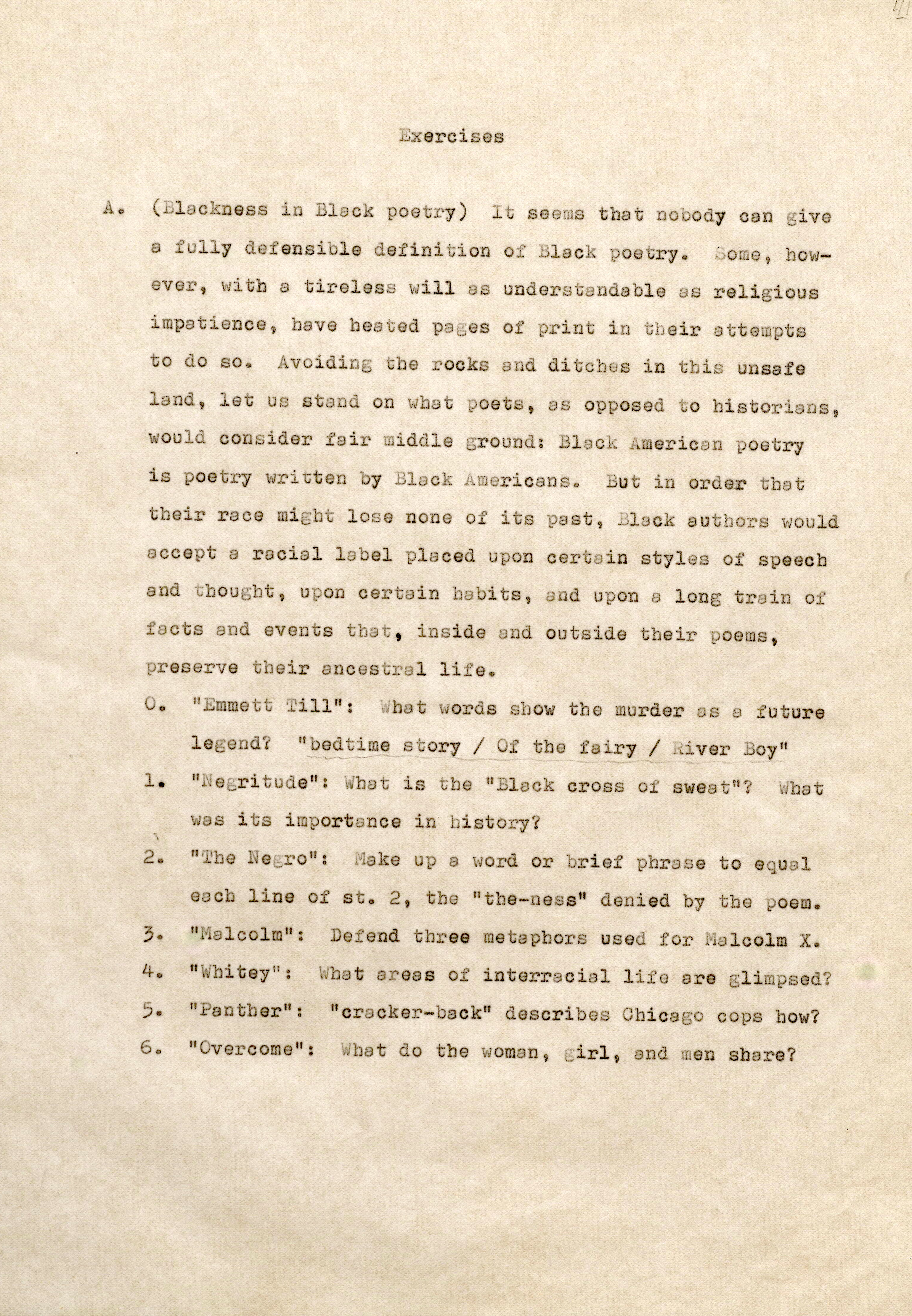Exercises A . (Bla ckn ess in 1 cl poetry) I seems that nobody can give a full y defensible definition o Blac poetry. Some, howve , with a tir eless will s understan able as rel i ; i ous im patience, have hea te d pages of print in their attempt s to do so. Av i i oc s and ditches i n th i s unsafe land, let us stand poets, as o pos ed t o historians, oul con ider fair iddle ground: lack A mer ican poetry is poetry ri tten y Blac k i me ricans. But in order that t eir r ace might lose none of its past, Black authors would accept a racial la el placed upon certain s tyles of speech and thought, upon certain habits, and upon a long rain of acts and events hat, i nside and outside their poems, pr es ve their ancestral li e. 0. " Emm e tt T ill": What words show tbe murder a. s a future lege ? "bed ime story / f the fa ir y / River B y" 1 . " egri tude 11 : W b· is the 11 Black cross of swea t" ? WW hta wa s i ts imports nee in history? word or brief phrase t o equ 1 e c line of st. 2, t he "the-ness" denied by the poem. ef end thr ee metaphors use f or 1olcolm X. 4. " hi tey": Wha t areas s of interracial life are glimpsed? 5. " a nther": "cracker-back" describes Chicago cops how? 6. II overcome": hat do the woman, girl, and men share?