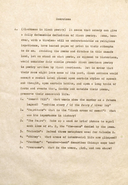 Exercises A . (Bla ckn ess in 1 cl poetry) I seems that nobody can give a full y defensible definition o Blac poetry. Some, howve , with a tir eless will s understan able as rel i ; i ous im patience, have hea te d pages of print in their attempt s to do so. Av i i oc s and ditches i n th i s unsafe land, let us stand poets, as o pos ed t o historians, oul con ider fair iddle ground: lack A mer ican poetry is poetry ri tten y Blac k i me ricans. But in order that t eir r ace might lose none of its past, Black authors would accept a racial la el placed upon certain s tyles of speech and thought, upon certain habits, and upon a long rain of acts and events hat, i nside and outside their poems, pr es ve their ancestral li e. 0. " Emm e tt T ill": What words show tbe murder a. s a future lege ? "bed ime story / f the fa ir y / River B y" 1 . " egri tude 11 : W b· is the 11 Black cross of swea t" ? WW hta wa s i ts imports nee in history? word or brief phrase t o equ 1 e c line of st. 2, t he "the-ness" denied by the poem. ef end thr ee metaphors use f or 1olcolm X. 4. " hi tey": Wha t areas s of interracial life are glimpsed? 5. " a nther": "cracker-back" describes Chicago cops how? 6. II overcome": hat do the woman, girl, and men share?