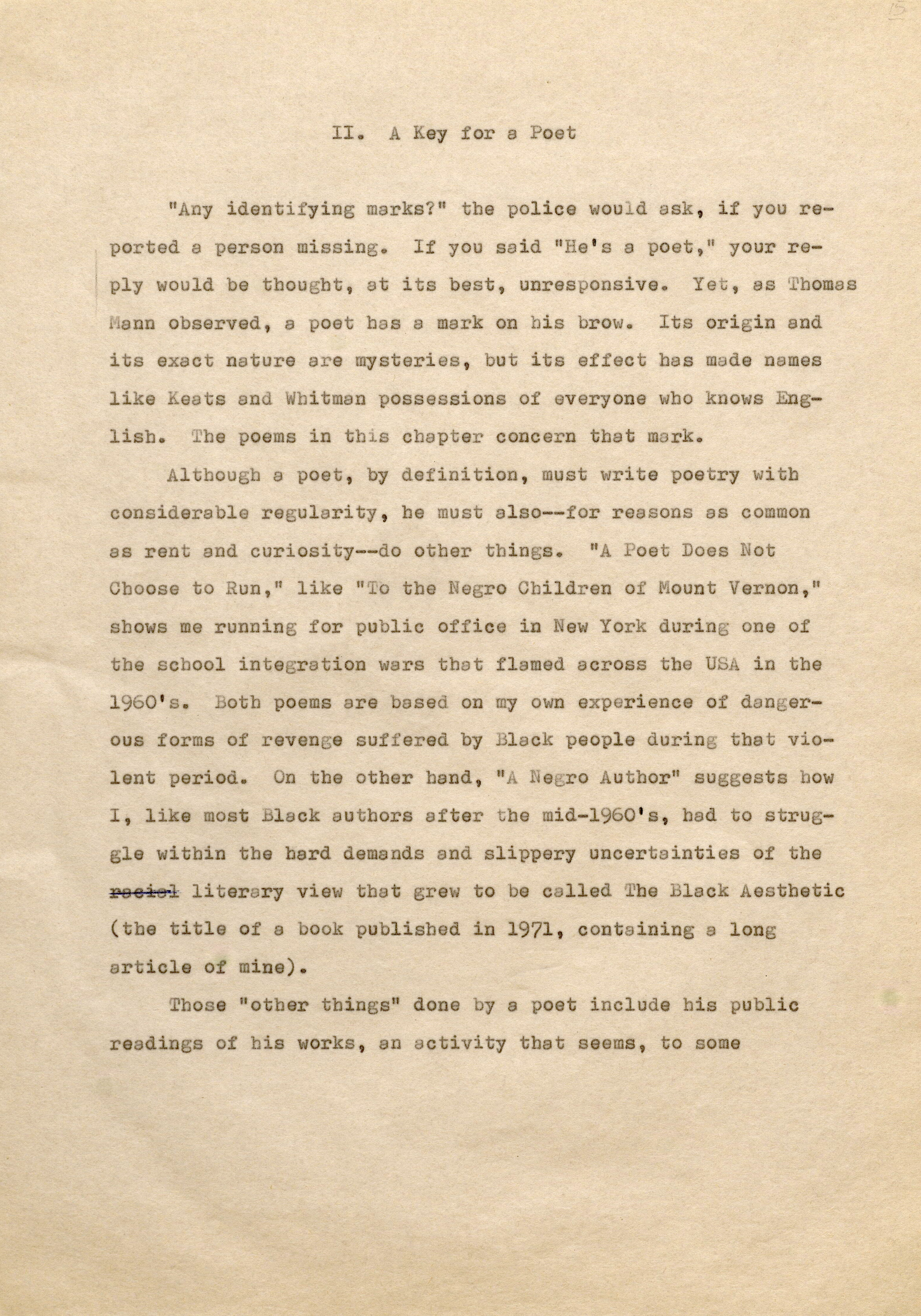 II . A Key for a Poet "Any identifying marks?" the police would ask, if you reported a person missing. If you said "He's a poet, " your reply would be thought, at its best, unresponsive. Yet, as Thomas Mann observed, a poet has a mark on his brow. Its origin and its exact nature are mysteries, but its effect has made names like Keats and Whitman possessions of everyone who knows Englisb. The poems in this chapter concern that mark. Altbougb a poet, by definition, must write poetry witb considerable regularity, he must also-for reasons as common as rent and curiosity--do otber things. "A Poet Does Not Cboose to Run," like "To the Negro Children of Mount Vernon," shows me running for public office in New York during one of the school integration wars that flamed across the USA in tbe 1960' s. Both poems are based on my own experience of dangerous forms of revenge suf fered by Black people during that violent period. On the other hand, "ANegro Author" suggests how I, like most Black authors after be mid-1960's, had to struggle within the hard demands and slippery uncertainties of the þÿ r6 e6 s6 i6 loi6t le6 rary view that grew to be called The Black Aesthetic (the title of a book published in 1971, containing a long article of mine). Those "other things" done by a poet include his public readings of bis works, an activity that seems, to some