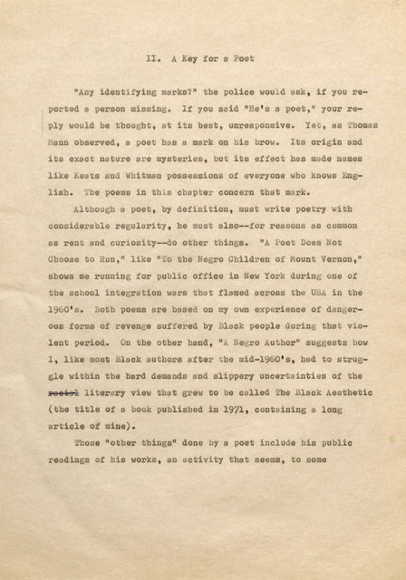 II . A Key for a Poet "Any identifying marks?" the police would ask, if you reported a person missing. If you said "He's a poet, " your reply would be thought, at its best, unresponsive. Yet, as Thomas Mann observed, a poet has a mark on his brow. Its origin and its exact nature are mysteries, but its effect has made names like Keats and Whitman possessions of everyone who knows Englisb. The poems in this chapter concern that mark. Altbougb a poet, by definition, must write poetry witb considerable regularity, he must also-for reasons as common as rent and curiosity--do otber things. "A Poet Does Not Cboose to Run," like "To the Negro Children of Mount Vernon," shows me running for public office in New York during one of the school integration wars that flamed across the USA in tbe 1960' s. Both poems are based on my own experience of dangerous forms of revenge suf fered by Black people during that violent period. On the other hand, "ANegro Author" suggests how I, like most Black authors after be mid-1960's, had to struggle within the hard demands and slippery uncertainties of the þÿ r6 e6 s6 i6 loi6t le6 rary view that grew to be called The Black Aesthetic (the title of a book published in 1971, containing a long article of mine). Those "other things" done by a poet include his public readings of bis works, an activity that seems, to some