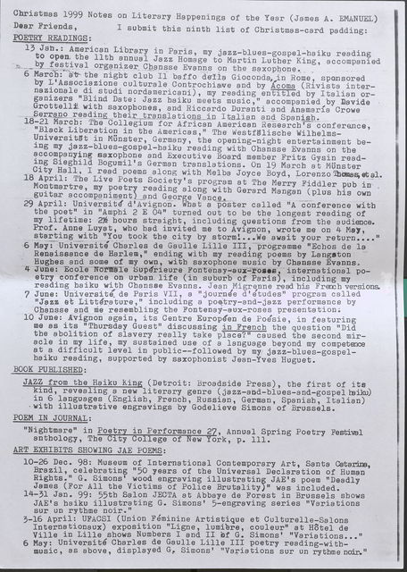 Christmas 1999 Notes on Literary Happenings of the Year (James A. EMANUEL)  Dear Friends, POETRY READINGS: I submit this ninth list of Christmas-card padding:   13 Jan.: American Library in Paris, my jazz-blues-gospel-haiku reading to open the 11th annual Jazz Homage to Martin Luther King, accompanied by __ festi val organizer Chansse Evanns on the saxophone.  6 March: at the night club Il baffo della Gioconda, in Rome , sponsored by L'Associazione culturale Controchiave and by Acoma (Rivista internazionale di_studi nordamericani), my reading entitled by Italian organizers "Blind Date: Jazz haiku meets music," accompanied by Davide Grottelli with saxophones, and Riccardo Duranti and Anamaria Crowe Serranoreading their transla tions in I italian and Spanish.  18-21 March: The Collegium for African American Research's conference, "Black Liberation in the Americas," The Westfalische Wilhelms- Universitat in Munster, Germany, the opening-night entertainment being my jazz-blues-gospel-haiku reading with Chansse Evanns on the accompanying saxophone and Executive Board member Fritz Gysin reading Sieghild Bogumil's German translations. On 19 March at MUnster City Hall, I read poems along with Melba Joyce Boyd, Lorenzo Thomas et al.  18 April: The Live Poets Society's program at The Merry Fiddler pub in Montmartre, my poetry reading along with Gerard Mangan ( plus his own guitar accompaniment ) and George Vance.  29 April: . What a poster called "A conference with the poet" in "Ampbi 2 E 0411 turned out to be the longest reading of my lifetime: 2 h1ou/rs2 s trhaioghutr, sin clsudtinrg aquestions from the audience. Prof. Anne Luyat, who had invited me to Avignon, wrote me on 4 May, starting witb "You took tbe city by storm! ... We await your return.. .. "  6 May: Universite Charles de Gaulle Lille III, programme "Echos de la Renaissance de Harlem," ending with my reading poems by Langston Hughes and some of my own, witb saxophone music by Chansse Evanns.  4 June: Ecole Normale Superieure Fontenay-aux-roses, international poetry conference on urban, life ( in suburb of Paris), including my reading haiku with Chansse Evanns. Jean MigreBne read his French versions.  7 June: Universite de Paris VII, a II journee d' e'tudes" program called "Jazz et Litterature, 11 including a poetry-and-jazz performance by Cbansse and meresembling the Fontenay-aux-roses presentation;  10 June: Avignon. again, its Centre Europeen de Poesie, in featuring me as its "Thursday Guest" discussing in French the question "Did the abolition of slavery really take place?" caused the second miracle in my life, my sustained use of a language beyond my competence at a difficult level in public--followed by my jazz-blues-gospel haiku reading, supported by saxophonist Jean-Yves Huguet.  BOOK PUBLISHED:  JAZZ from the Haiku King (Detroit: Broadside Press), the first of its kind, revealing a new literary genre ( jazz-and-blues-and-gospel haiku) in 6 languages (English, French, Russian, German, Spanish, Italian) with illustrative engravings by Godelieve Simons of Brussels.  POEM IN JOURNAL:  "Nightmare" in Poetry in Performance 27, Annual Spring Poetry Festival anthology, The City College of New York, p. 111.  ART EXHIBITS SHOWING JAE POEMS:  10-26 Dec. 98: Museum of International Contemporary Art, Santa Catarina, Brazil, celebrating "50 years of the Universal Declaration of Human Rights.” G. Simons' wood engraving illustrating JAE's poem "Deadly James (For All the Victims of Police Brutality)" was included.  14-31 Jan. 99: 55th Salon JECTA at Abbaye de Forest in Brussels shows JAE's haiku illustrating G. Simons' 5-engraving series "Variations sur un rythme noir."  3-16 April: UFACSI (Union Feminine Artistique et Culturelle-Salons Internationaux) exposition "Ligne, lumiere, cooleur" at Hotel de Ville in Lille shows Numbers I and II of G. Simons' "Variations ... "  6 May: Universite Charles de Gaulle Lille III poetry reading-with music, as above, displayed G. Simons' "Variations sur un rythme noir."