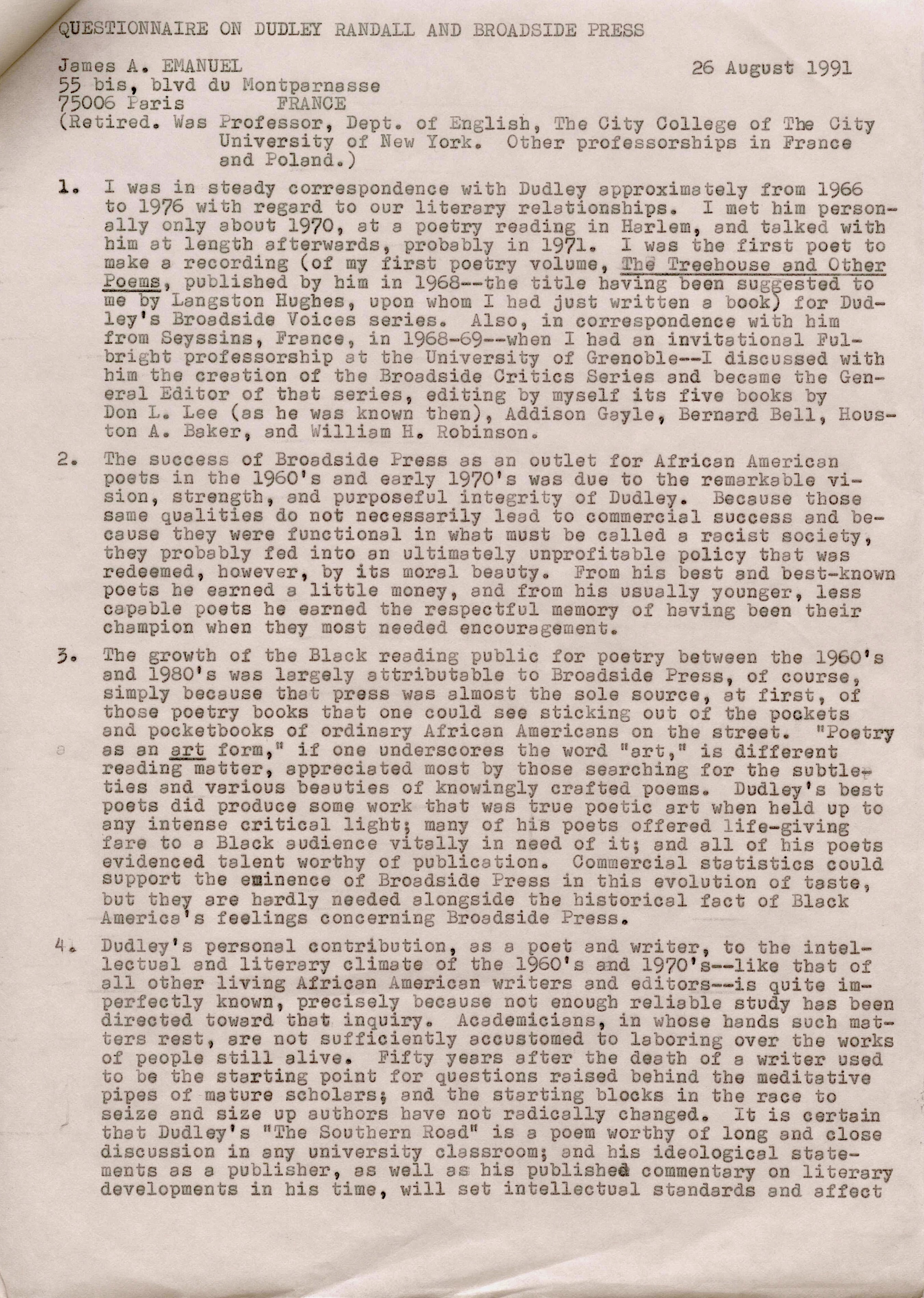 QUESTIONNAIRE ON DUDLEY RANDALL AND BROADSIDE PRESS 

James A. EMANUEL       26 August 1991
55 bis, blvd du Montparnasse 
75006 Paris  FRANCE 
(Retired. Was Professor, Dept. of English, The City College of the City 
University of New York. Other professorships in France 
and Poland.) 

1. I was in steady correspondence with Dudley approximately from 1966 
to 1976 with regard to our literary relationships. I met him person-
 ally only about 1970, at a poetry reading in Harlem, end talked with 
him at length afterwards, probably in 1971. I was the first poet to 
make a recording (of my first poetry volume, Treehouse and Other 
Poems, published by him in 1968--the title having been suggested to 
me by Langston Hughes, upon whom I had just written a book) for Dud— 
ley's Broadside Voices series. Also, in correspondence with him  
from Seyssins, France, in 1968-69--when I had an invitational Ful-
bright professorship at the University of Grenoble--I discussed with 
him the creation of the Broadside Critics Series and became the Gen— 
eral Editor of that series, editing by myself its five books by 
Don L. Lee (as he was known then), Addison Gayle, Bernard Bell, Hous— 
ton A. Baker, and William Robinson. 

2. The success of Broadside Press as an outlet for African American 
poets in the 1960's and early 1970's was due to the remarkable vi— 
sion, strength, and purposeful integrity of Dudley. Because those 
same qualities do not necessarily lead to commercial success and be— 
cause they were functional in what must be called a racist society, 
they probably fed into an ultimately unprofitable policy that was 
redeemed, however, by its moral beauty. From bis best and best—known 
poets he earned a little money, and from his usually younger, less 
capable poets he earned the respectful memory of having been their 
champion when they most needed encouragement. 

3. The growth of the Black reading public for poetry between the 1960's 
and 1980's was largely attributable to Broadside Press, of course, 
simply because that press was almost the sole source, at first, of 
those poetry books that one could see sticking out of the pockets 
and pocketbooks of ordinary African Americans on the street. "Poetry
as an art form," if one underscores the word "art," is different 
reading matter, appreciated most by those searching for the subtle— 
ties and various beauties of knowingly crafted poems. Dudley's best 
poets did produce some work that was true poetic art when held up to 
any intense critical light; many of his poets offered life—giving 
fare to a Black audience vitally in need of it; and all of his poets 
evidenced talent worthy of publication. Commercial statistics could 
support the eminence of Broadside Press in this evolution of taste, 
but they are hardly needed alongside the historical fact of Black 
America's feelings concerning Broadside Press. 

4. Dudly's personal contribution, as a poet and writer, to the intel— 
lectual and literary climate of the 1960's and 1970's--like that of 
all other living African American writers and editors--is quite im— 
perfectly known, precisely because not enough reliable study has been 
directed toward that inquiry. Academicians, in whose hands such mat— 
ters rest, are not sufficiently accustomed to laboring over the works 
of people still alive. Fifty years after the death of a writer used 
to be the starting point for questions raised behind the meditative 
pipes of mature scholars; and the starting blocks in the race to 
seize and size up authors have not radically changed. It is certain 
that Dudley's "the Southern Road" is a poem worthy of long and close 
discussion in any university classroom; end his ideological state— 
ments as a publisher, as well as his published commentary on literary 
developments in his time, will set intellectual standards and affect
