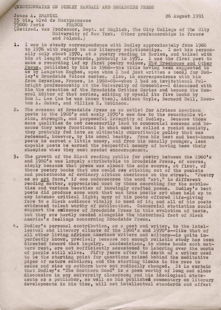 QUESTIONNAIRE ON DUDLEY RANDALL AND BROADSIDE PRESS 

James A. EMANUEL       26 August 1991
55 bis, blvd du Montparnasse 
75006 Paris  FRANCE 
(Retired. Was Professor, Dept. of English, The City College of the City 
University of New York. Other professorships in France 
and Poland.) 

1. I was in steady correspondence with Dudley approximately from 1966 
to 1976 with regard to our literary relationships. I met him person-
 ally only about 1970, at a poetry reading in Harlem, end talked with 
him at length afterwards, probably in 1971. I was the first poet to 
make a recording (of my first poetry volume, Treehouse and Other 
Poems, published by him in 1968--the title having been suggested to 
me by Langston Hughes, upon whom I had just written a book) for Dud— 
ley's Broadside Voices series. Also, in correspondence with him  
from Seyssins, France, in 1968-69--when I had an invitational Ful-
bright professorship at the University of Grenoble--I discussed with 
him the creation of the Broadside Critics Series and became the Gen— 
eral Editor of that series, editing by myself its five books by 
Don L. Lee (as he was known then), Addison Gayle, Bernard Bell, Hous— 
ton A. Baker, and William Robinson. 

2. The success of Broadside Press as an outlet for African American 
poets in the 1960's and early 1970's was due to the remarkable vi— 
sion, strength, and purposeful integrity of Dudley. Because those 
same qualities do not necessarily lead to commercial success and be— 
cause they were functional in what must be called a racist society, 
they probably fed into an ultimately unprofitable policy that was 
redeemed, however, by its moral beauty. From bis best and best—known 
poets he earned a little money, and from his usually younger, less 
capable poets he earned the respectful memory of having been their 
champion when they most needed encouragement. 

3. The growth of the Black reading public for poetry between the 1960's 
and 1980's was largely attributable to Broadside Press, of course, 
simply because that press was almost the sole source, at first, of 
those poetry books that one could see sticking out of the pockets 
and pocketbooks of ordinary African Americans on the street. "Poetry
as an art form," if one underscores the word "art," is different 
reading matter, appreciated most by those searching for the subtle— 
ties and various beauties of knowingly crafted poems. Dudley's best 
poets did produce some work that was true poetic art when held up to 
any intense critical light; many of his poets offered life—giving 
fare to a Black audience vitally in need of it; and all of his poets 
evidenced talent worthy of publication. Commercial statistics could 
support the eminence of Broadside Press in this evolution of taste, 
but they are hardly needed alongside the historical fact of Black 
America's feelings concerning Broadside Press. 

4. Dudly's personal contribution, as a poet and writer, to the intel— 
lectual and literary climate of the 1960's and 1970's--like that of 
all other living African American writers and editors--is quite im— 
perfectly known, precisely because not enough reliable study has been 
directed toward that inquiry. Academicians, in whose hands such mat— 
ters rest, are not sufficiently accustomed to laboring over the works 
of people still alive. Fifty years after the death of a writer used 
to be the starting point for questions raised behind the meditative 
pipes of mature scholars; and the starting blocks in the race to 
seize and size up authors have not radically changed. It is certain 
that Dudley's "the Southern Road" is a poem worthy of long and close 
discussion in any university classroom; end his ideological state— 
ments as a publisher, as well as his published commentary on literary 
developments in his time, will set intellectual standards and affect

